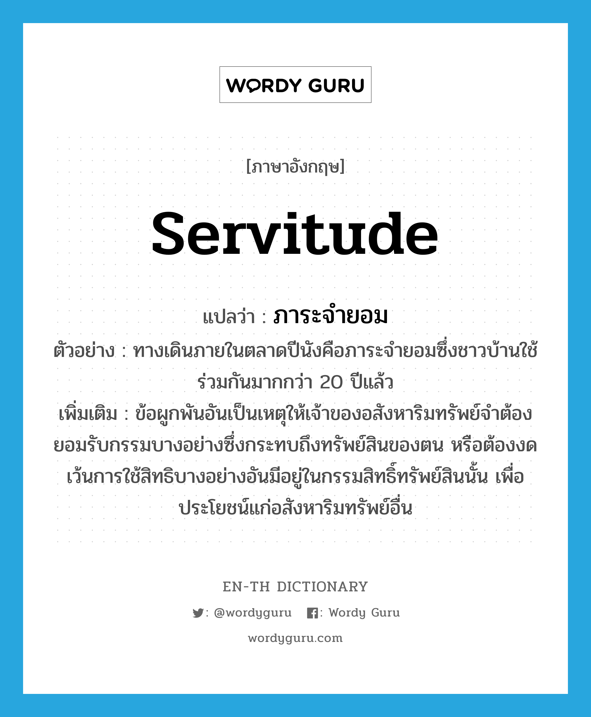 servitude แปลว่า?, คำศัพท์ภาษาอังกฤษ servitude แปลว่า ภาระจำยอม ประเภท N ตัวอย่าง ทางเดินภายในตลาดปีนังคือภาระจำยอมซึ่งชาวบ้านใช้ร่วมกันมากกว่า 20 ปีแล้ว เพิ่มเติม ข้อผูกพันอันเป็นเหตุให้เจ้าของอสังหาริมทรัพย์จำต้องยอมรับกรรมบางอย่างซึ่งกระทบถึงทรัพย์สินของตน หรือต้องงดเว้นการใช้สิทธิบางอย่างอันมีอยู่ในกรรมสิทธิ์ทรัพย์สินนั้น เพื่อประโยชน์แก่อสังหาริมทรัพย์อื่น หมวด N