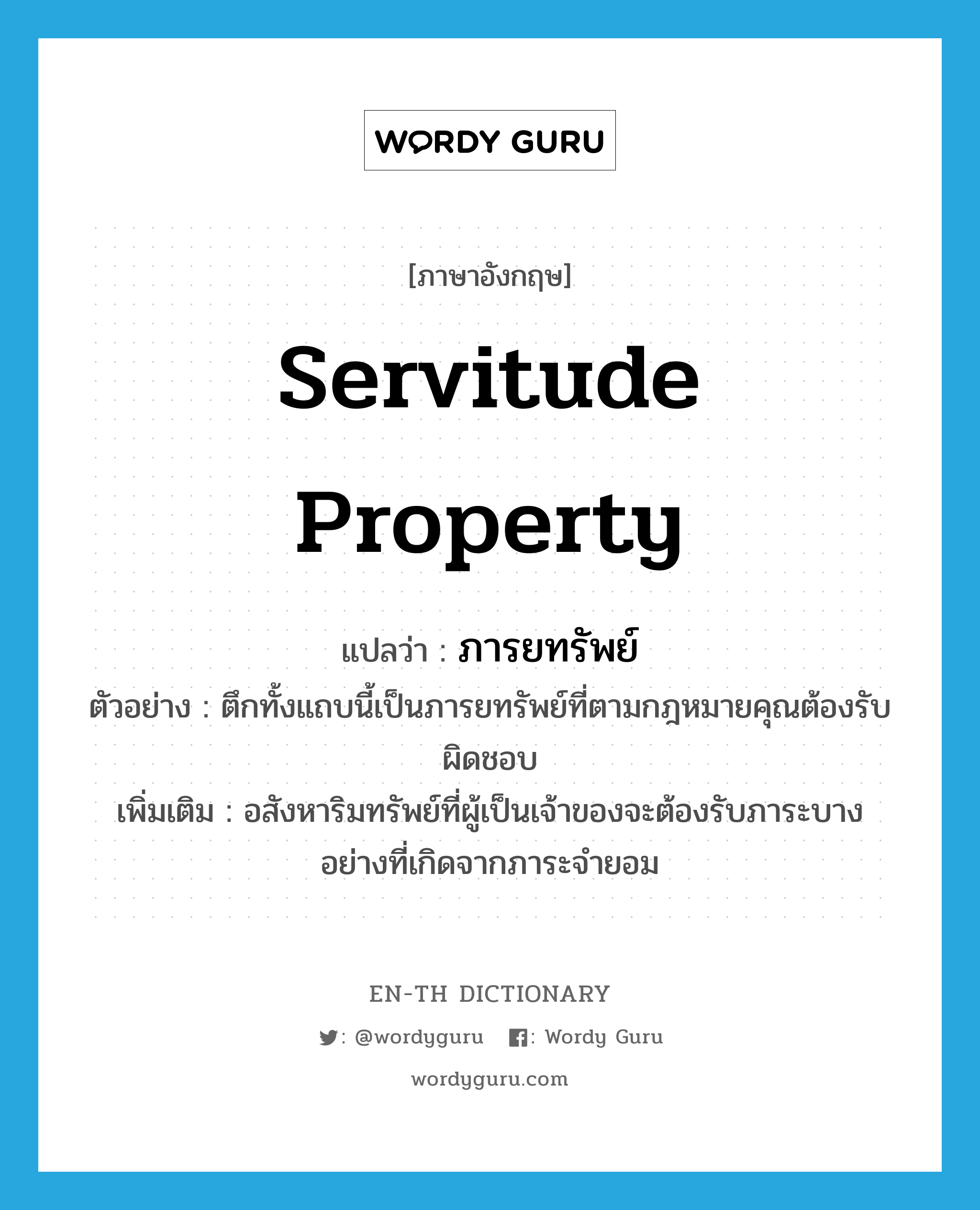 servitude property แปลว่า?, คำศัพท์ภาษาอังกฤษ servitude property แปลว่า ภารยทรัพย์ ประเภท N ตัวอย่าง ตึกทั้งแถบนี้เป็นภารยทรัพย์ที่ตามกฎหมายคุณต้องรับผิดชอบ เพิ่มเติม อสังหาริมทรัพย์ที่ผู้เป็นเจ้าของจะต้องรับภาระบางอย่างที่เกิดจากภาระจำยอม หมวด N