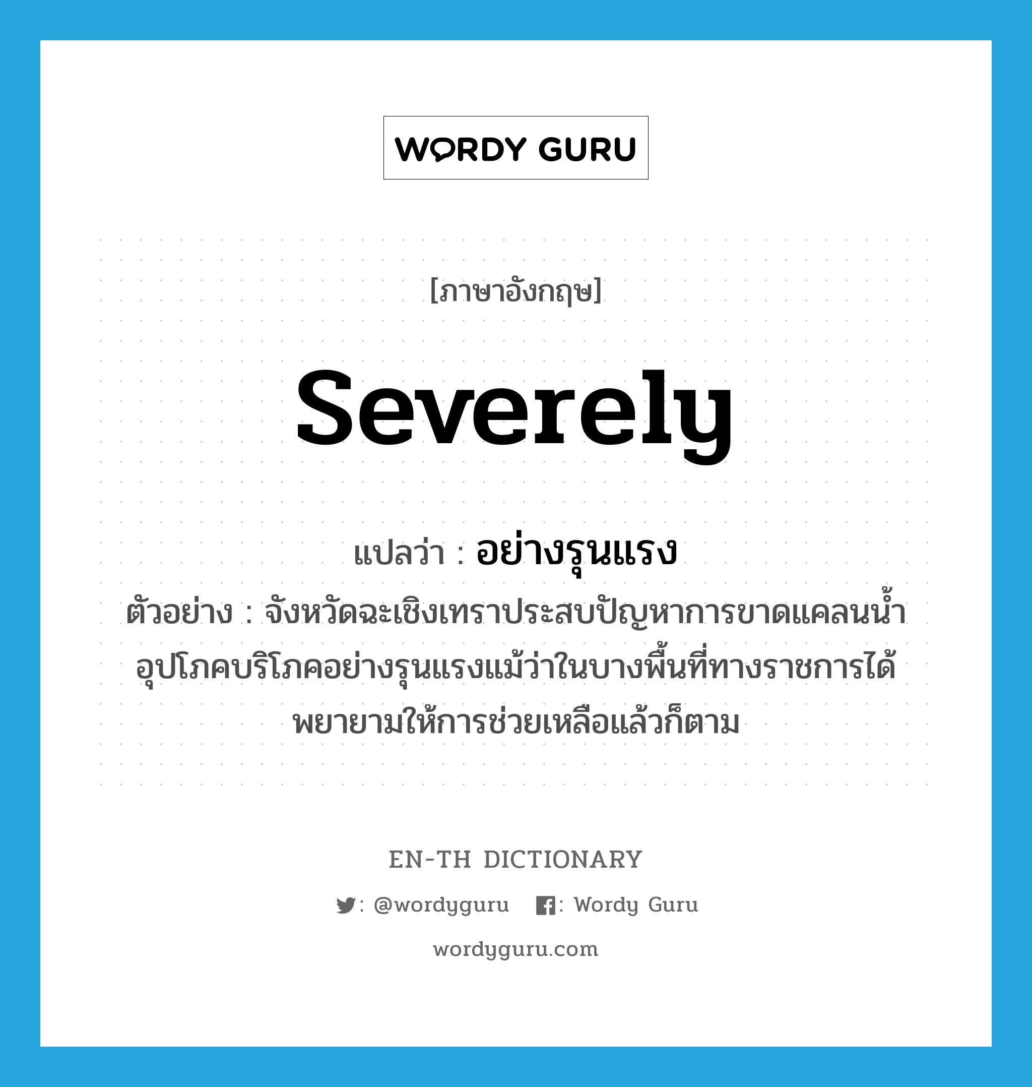 severely แปลว่า?, คำศัพท์ภาษาอังกฤษ severely แปลว่า อย่างรุนแรง ประเภท ADV ตัวอย่าง จังหวัดฉะเชิงเทราประสบปัญหาการขาดแคลนน้ำอุปโภคบริโภคอย่างรุนแรงแม้ว่าในบางพื้นที่ทางราชการได้พยายามให้การช่วยเหลือแล้วก็ตาม หมวด ADV