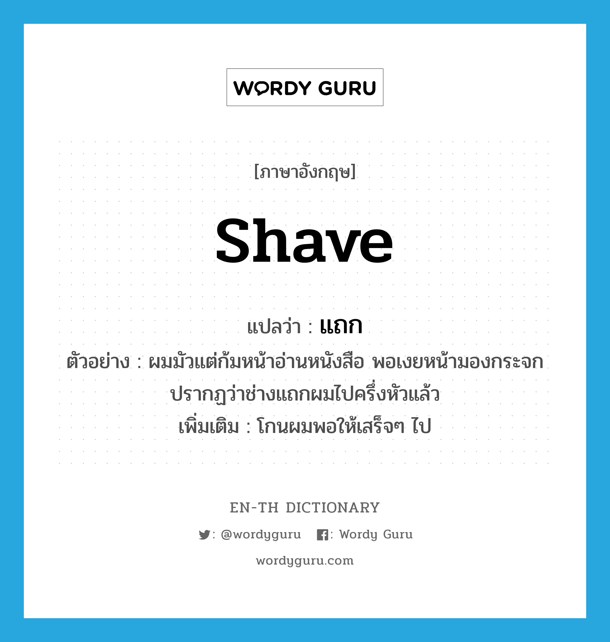 shave แปลว่า?, คำศัพท์ภาษาอังกฤษ shave แปลว่า แถก ประเภท V ตัวอย่าง ผมมัวแต่ก้มหน้าอ่านหนังสือ พอเงยหน้ามองกระจกปรากฏว่าช่างแถกผมไปครึ่งหัวแล้ว เพิ่มเติม โกนผมพอให้เสร็จๆ ไป หมวด V