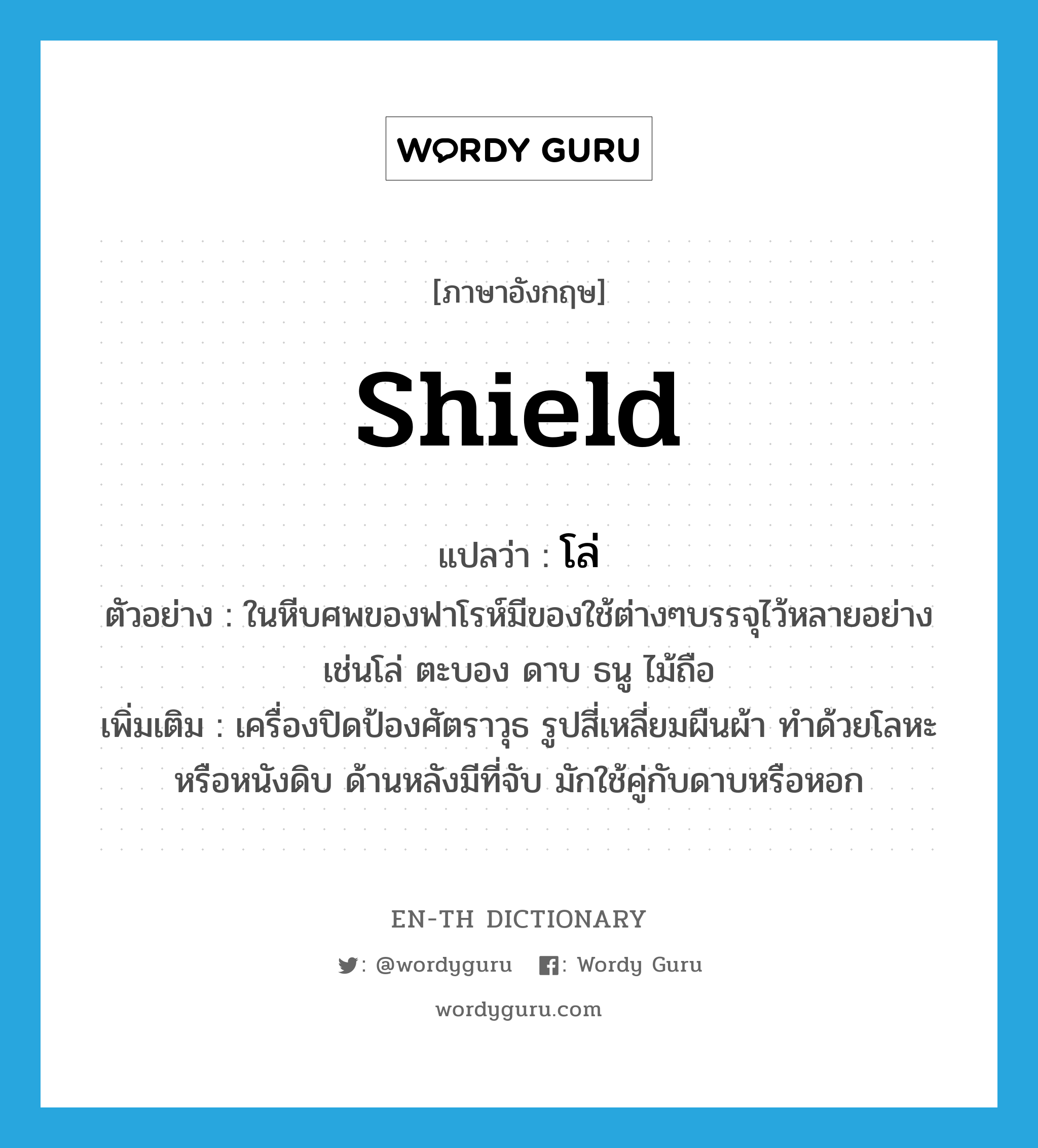 shield แปลว่า?, คำศัพท์ภาษาอังกฤษ shield แปลว่า โล่ ประเภท N ตัวอย่าง ในหีบศพของฟาโรห์มีของใช้ต่างๆบรรจุไว้หลายอย่างเช่นโล่ ตะบอง ดาบ ธนู ไม้ถือ เพิ่มเติม เครื่องปิดป้องศัตราวุธ รูปสี่เหลี่ยมผืนผ้า ทำด้วยโลหะหรือหนังดิบ ด้านหลังมีที่จับ มักใช้คู่กับดาบหรือหอก หมวด N