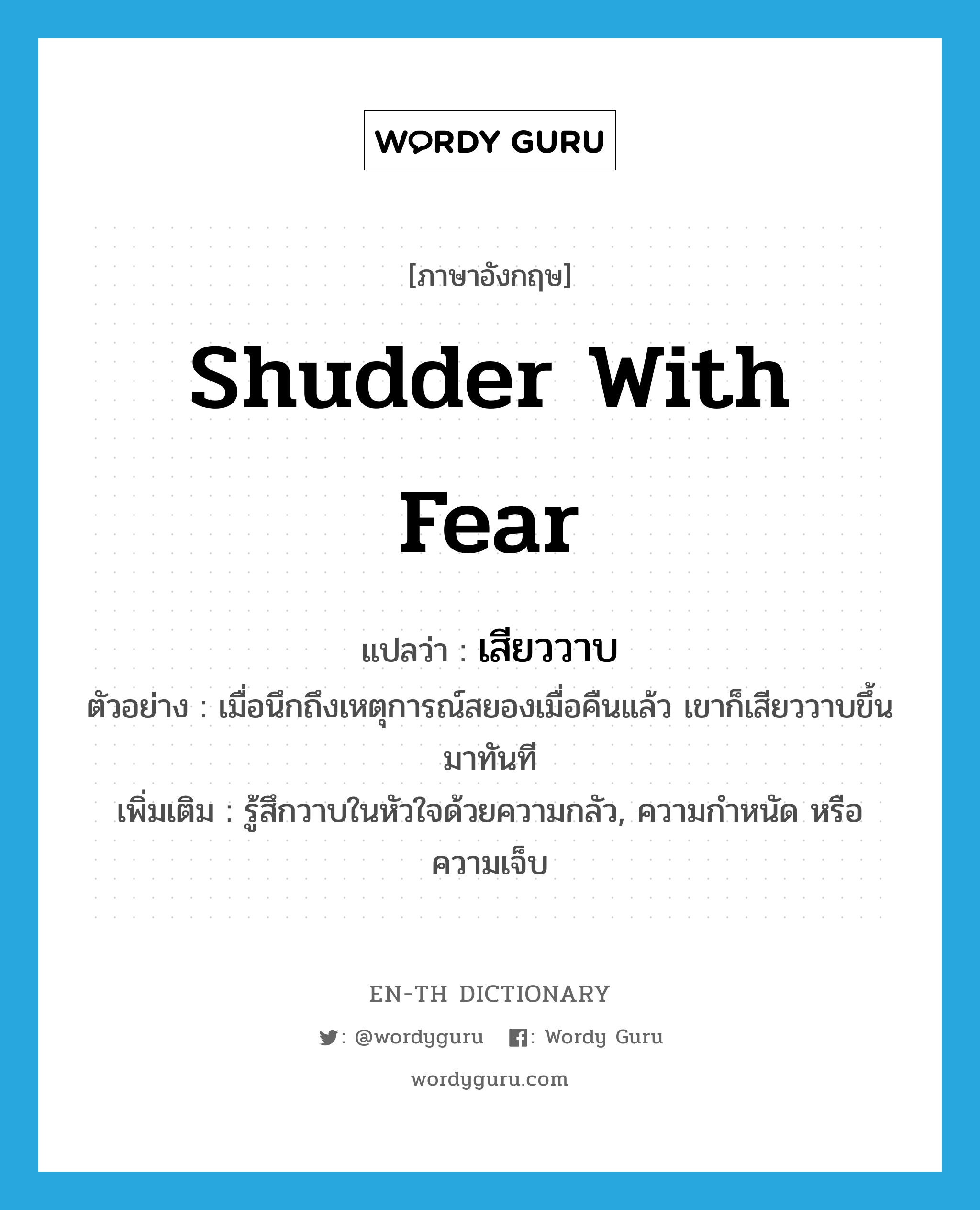 shudder with fear แปลว่า?, คำศัพท์ภาษาอังกฤษ shudder with fear แปลว่า เสียววาบ ประเภท V ตัวอย่าง เมื่อนึกถึงเหตุการณ์สยองเมื่อคืนแล้ว เขาก็เสียววาบขึ้นมาทันที เพิ่มเติม รู้สึกวาบในหัวใจด้วยความกลัว, ความกำหนัด หรือความเจ็บ หมวด V