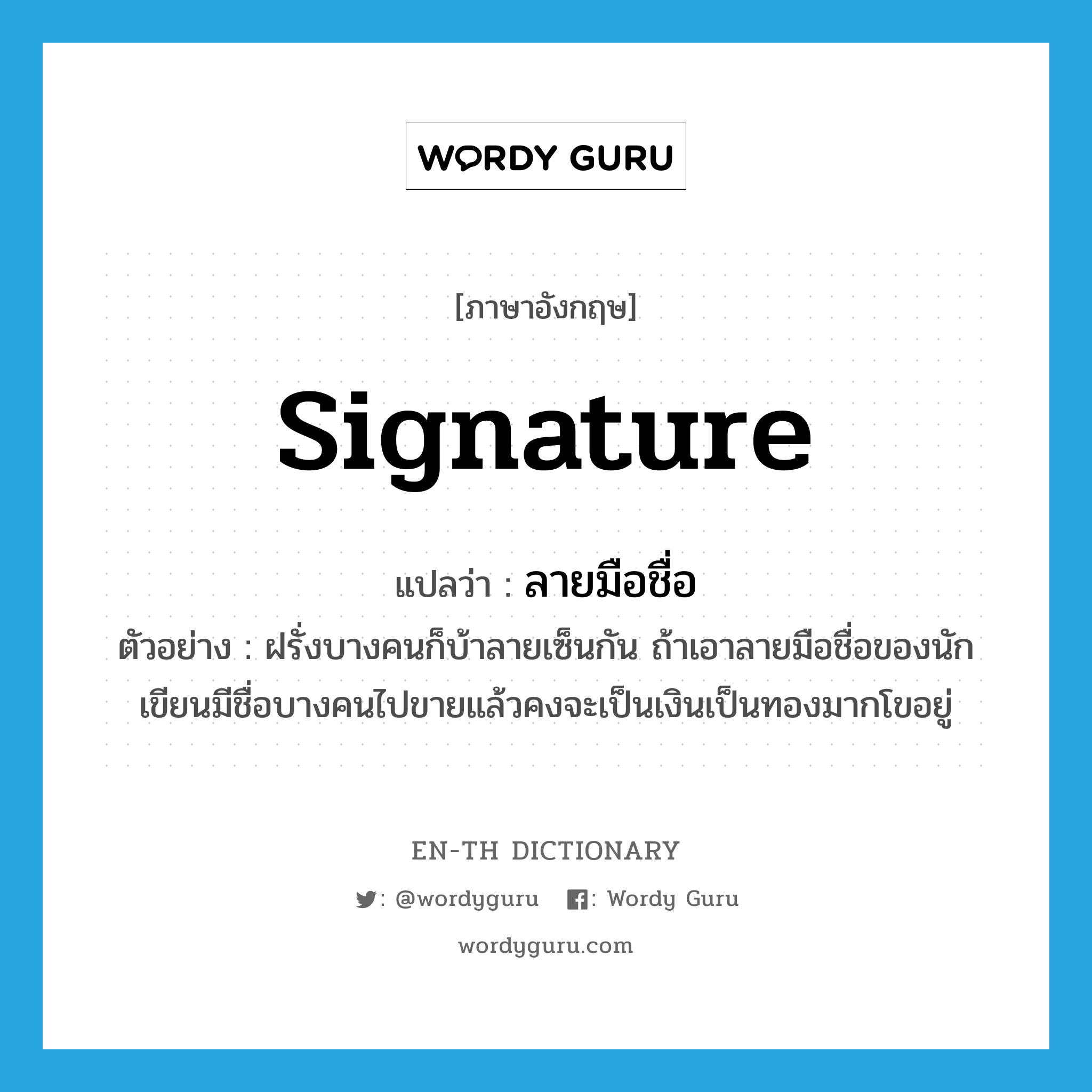 signature แปลว่า? คำศัพท์ในกลุ่มประเภท N, คำศัพท์ภาษาอังกฤษ signature แปลว่า ลายมือชื่อ ประเภท N ตัวอย่าง ฝรั่งบางคนก็บ้าลายเซ็นกัน ถ้าเอาลายมือชื่อของนักเขียนมีชื่อบางคนไปขายแล้วคงจะเป็นเงินเป็นทองมากโขอยู่ หมวด N