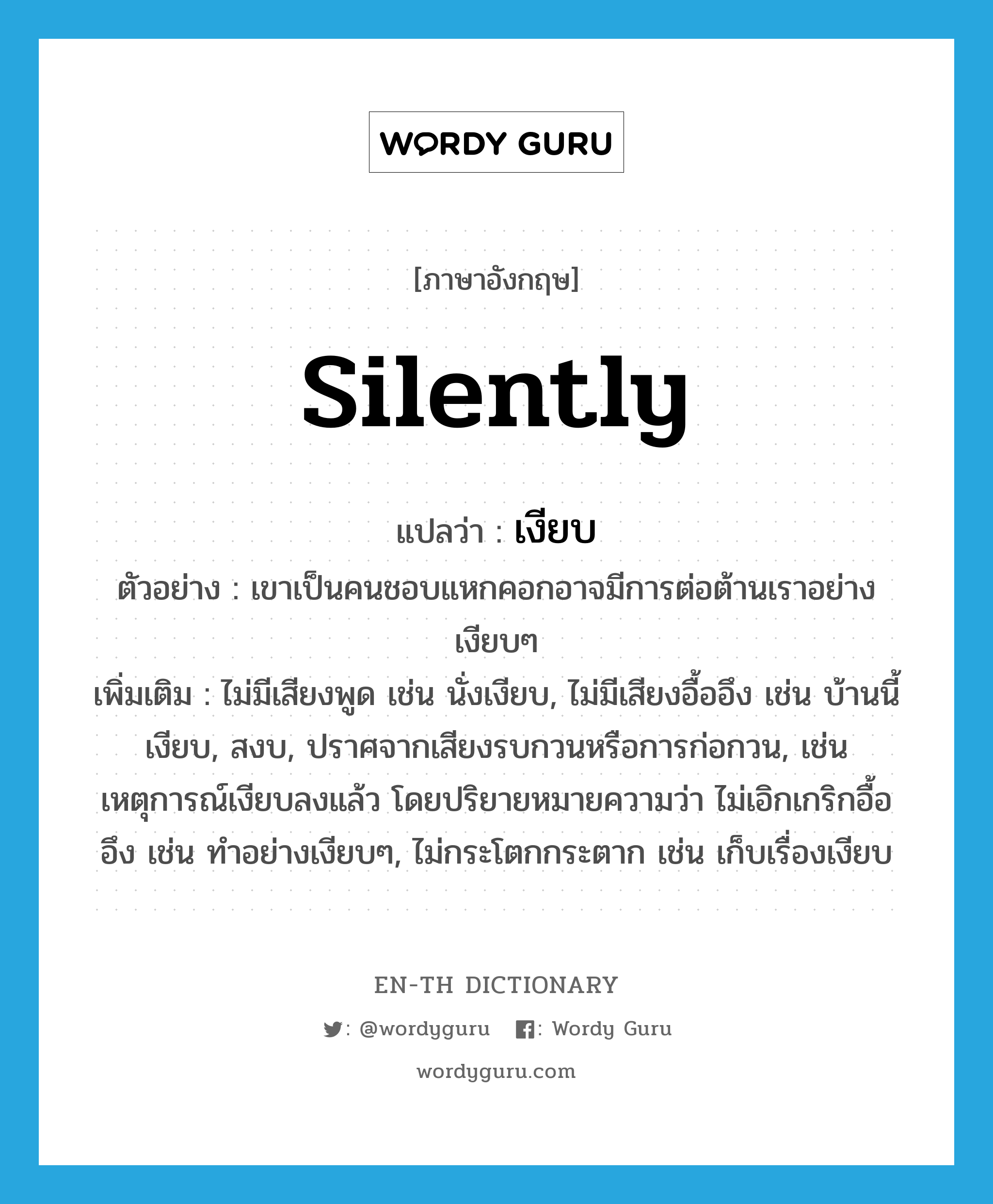 silently แปลว่า?, คำศัพท์ภาษาอังกฤษ silently แปลว่า เงียบ ประเภท ADV ตัวอย่าง เขาเป็นคนชอบแหกคอกอาจมีการต่อต้านเราอย่างเงียบๆ เพิ่มเติม ไม่มีเสียงพูด เช่น นั่งเงียบ, ไม่มีเสียงอื้ออึง เช่น บ้านนี้เงียบ, สงบ, ปราศจากเสียงรบกวนหรือการก่อกวน, เช่นเหตุการณ์เงียบลงแล้ว โดยปริยายหมายความว่า ไม่เอิกเกริกอื้ออึง เช่น ทำอย่างเงียบๆ, ไม่กระโตกกระตาก เช่น เก็บเรื่องเงียบ หมวด ADV