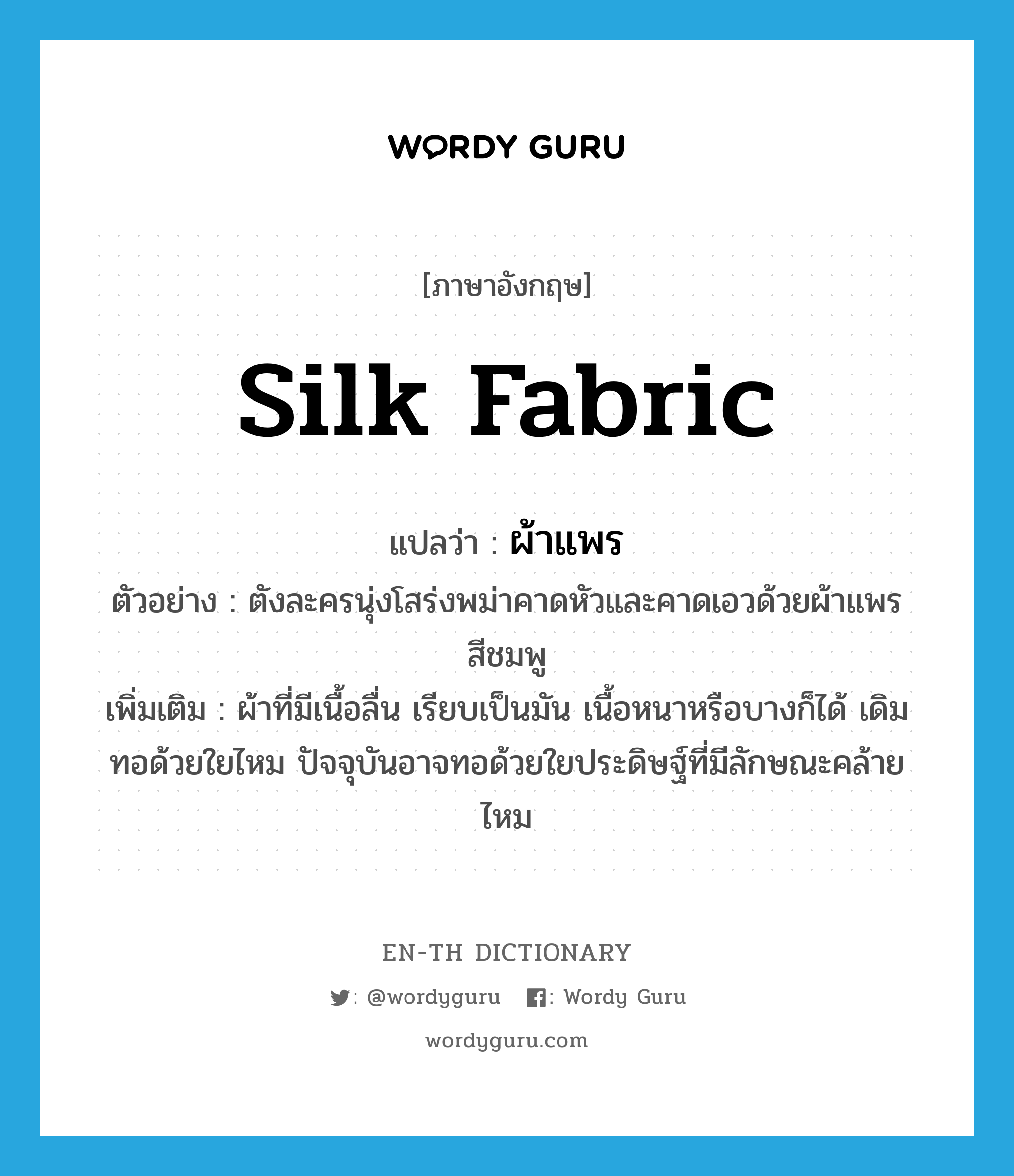 silk fabric แปลว่า?, คำศัพท์ภาษาอังกฤษ silk fabric แปลว่า ผ้าแพร ประเภท N ตัวอย่าง ตังละครนุ่งโสร่งพม่าคาดหัวและคาดเอวด้วยผ้าแพรสีชมพู เพิ่มเติม ผ้าที่มีเนื้อลื่น เรียบเป็นมัน เนื้อหนาหรือบางก็ได้ เดิมทอด้วยใยไหม ปัจจุบันอาจทอด้วยใยประดิษฐ์ที่มีลักษณะคล้ายไหม หมวด N