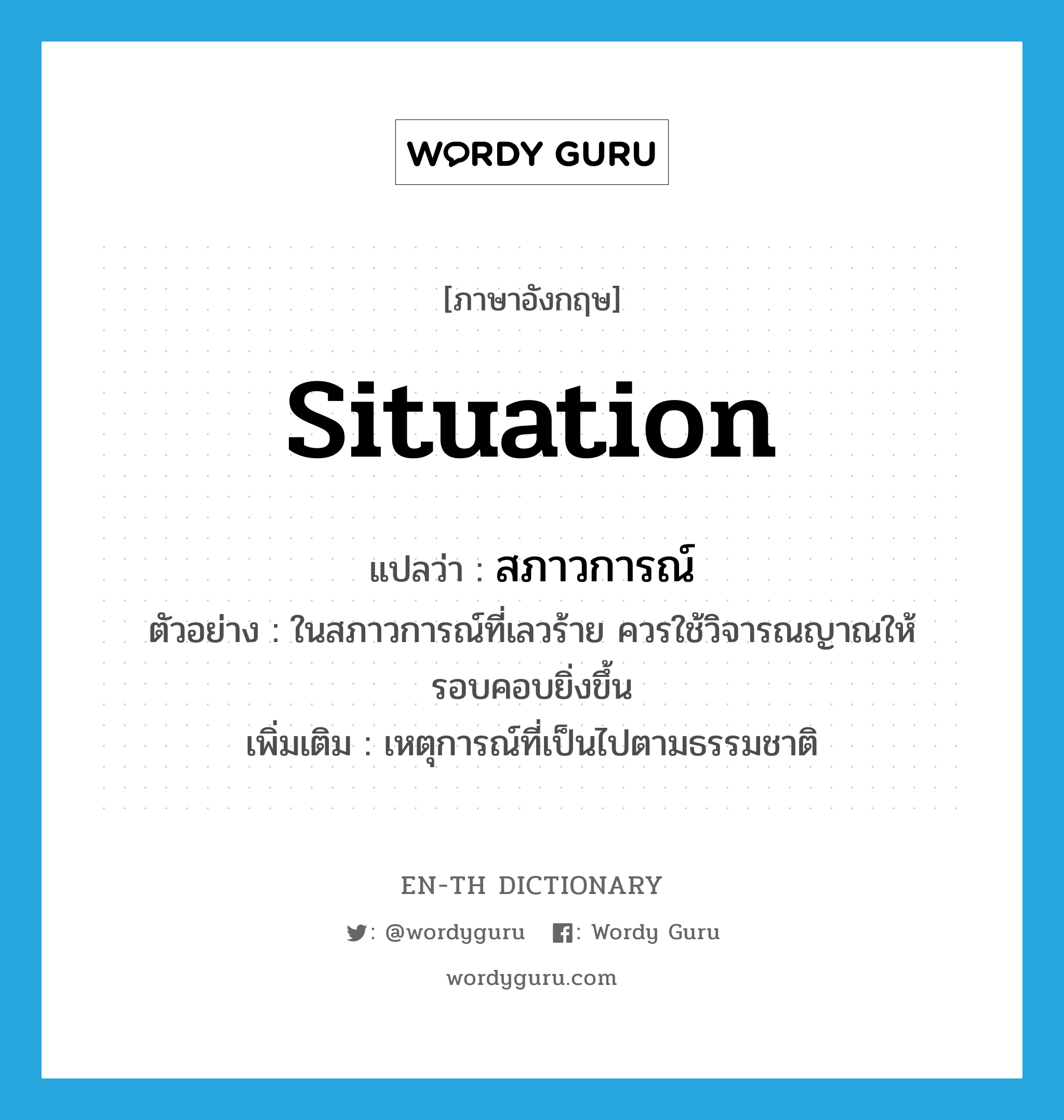 situation แปลว่า?, คำศัพท์ภาษาอังกฤษ situation แปลว่า สภาวการณ์ ประเภท N ตัวอย่าง ในสภาวการณ์ที่เลวร้าย ควรใช้วิจารณญาณให้รอบคอบยิ่งขึ้น เพิ่มเติม เหตุการณ์ที่เป็นไปตามธรรมชาติ หมวด N