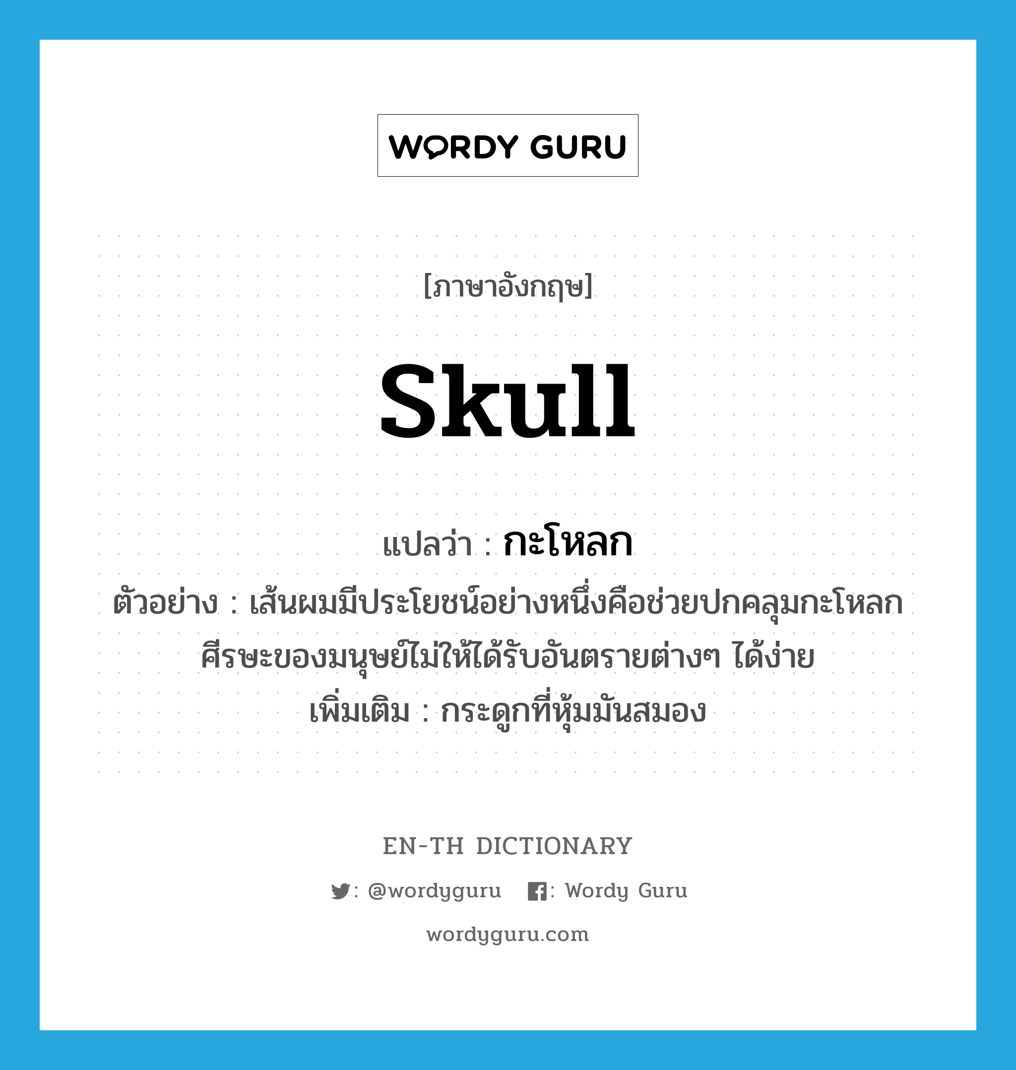 skull แปลว่า?, คำศัพท์ภาษาอังกฤษ skull แปลว่า กะโหลก ประเภท N ตัวอย่าง เส้นผมมีประโยชน์อย่างหนึ่งคือช่วยปกคลุมกะโหลกศีรษะของมนุษย์ไม่ให้ได้รับอันตรายต่างๆ ได้ง่าย เพิ่มเติม กระดูกที่หุ้มมันสมอง หมวด N