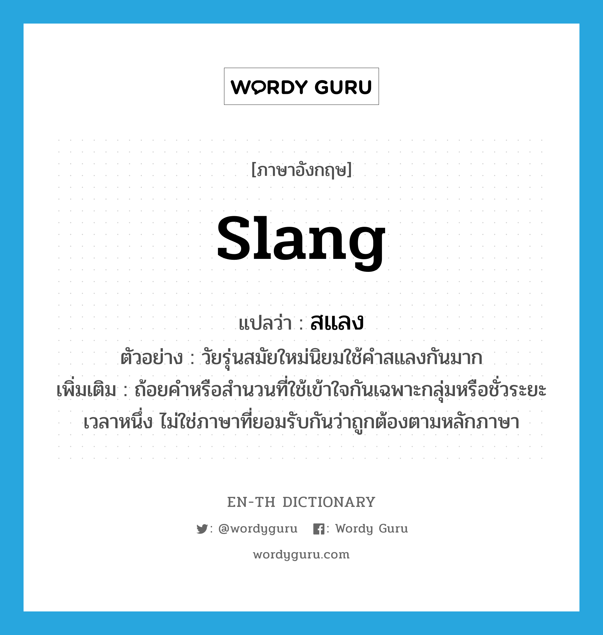 slang แปลว่า?, คำศัพท์ภาษาอังกฤษ slang แปลว่า สแลง ประเภท N ตัวอย่าง วัยรุ่นสมัยใหม่นิยมใช้คำสแลงกันมาก เพิ่มเติม ถ้อยคำหรือสำนวนที่ใช้เข้าใจกันเฉพาะกลุ่มหรือชั่วระยะเวลาหนึ่ง ไม่ใช่ภาษาที่ยอมรับกันว่าถูกต้องตามหลักภาษา หมวด N