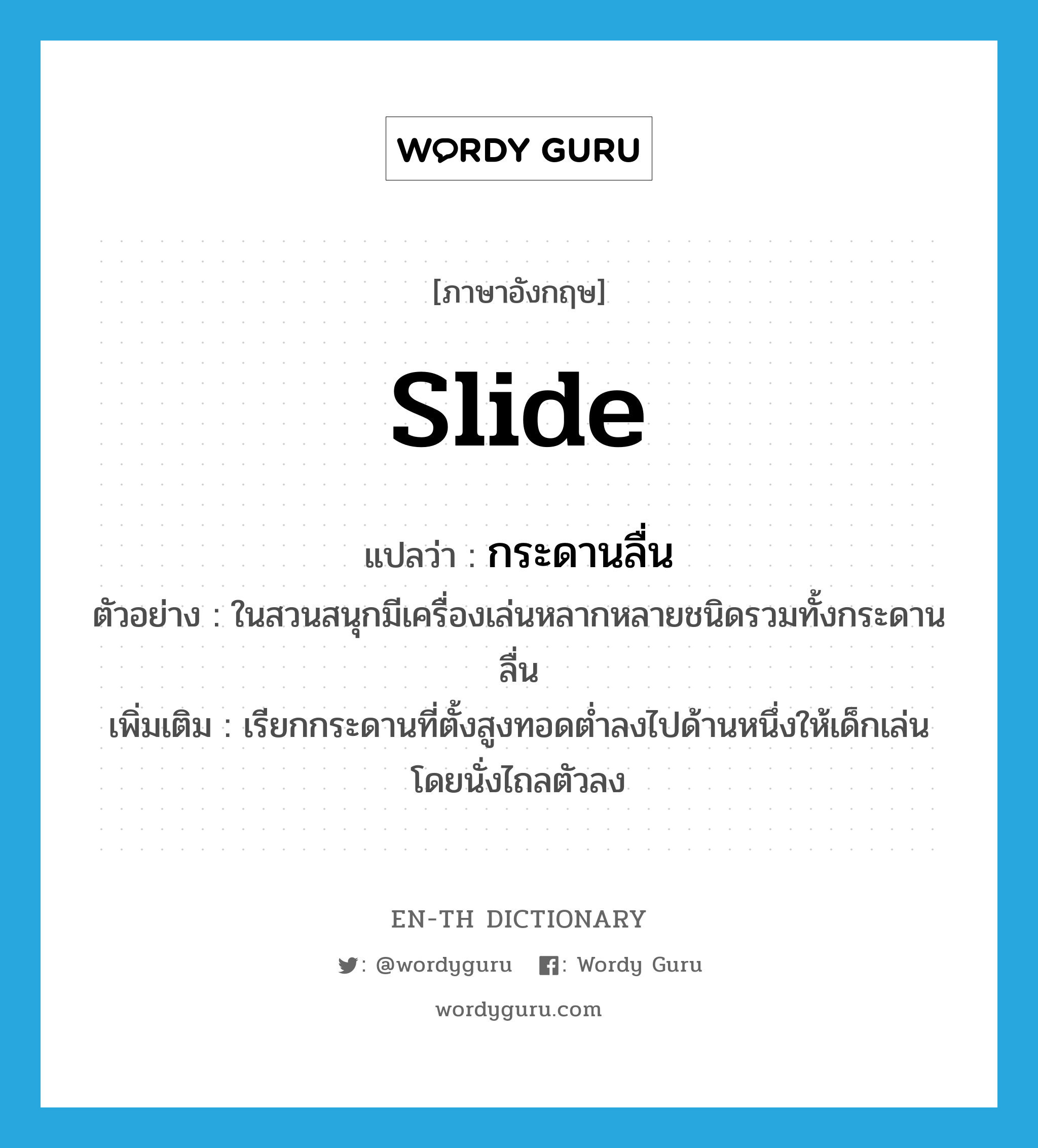 slide แปลว่า?, คำศัพท์ภาษาอังกฤษ slide แปลว่า กระดานลื่น ประเภท N ตัวอย่าง ในสวนสนุกมีเครื่องเล่นหลากหลายชนิดรวมทั้งกระดานลื่น เพิ่มเติม เรียกกระดานที่ตั้งสูงทอดต่ำลงไปด้านหนึ่งให้เด็กเล่น โดยนั่งไถลตัวลง หมวด N