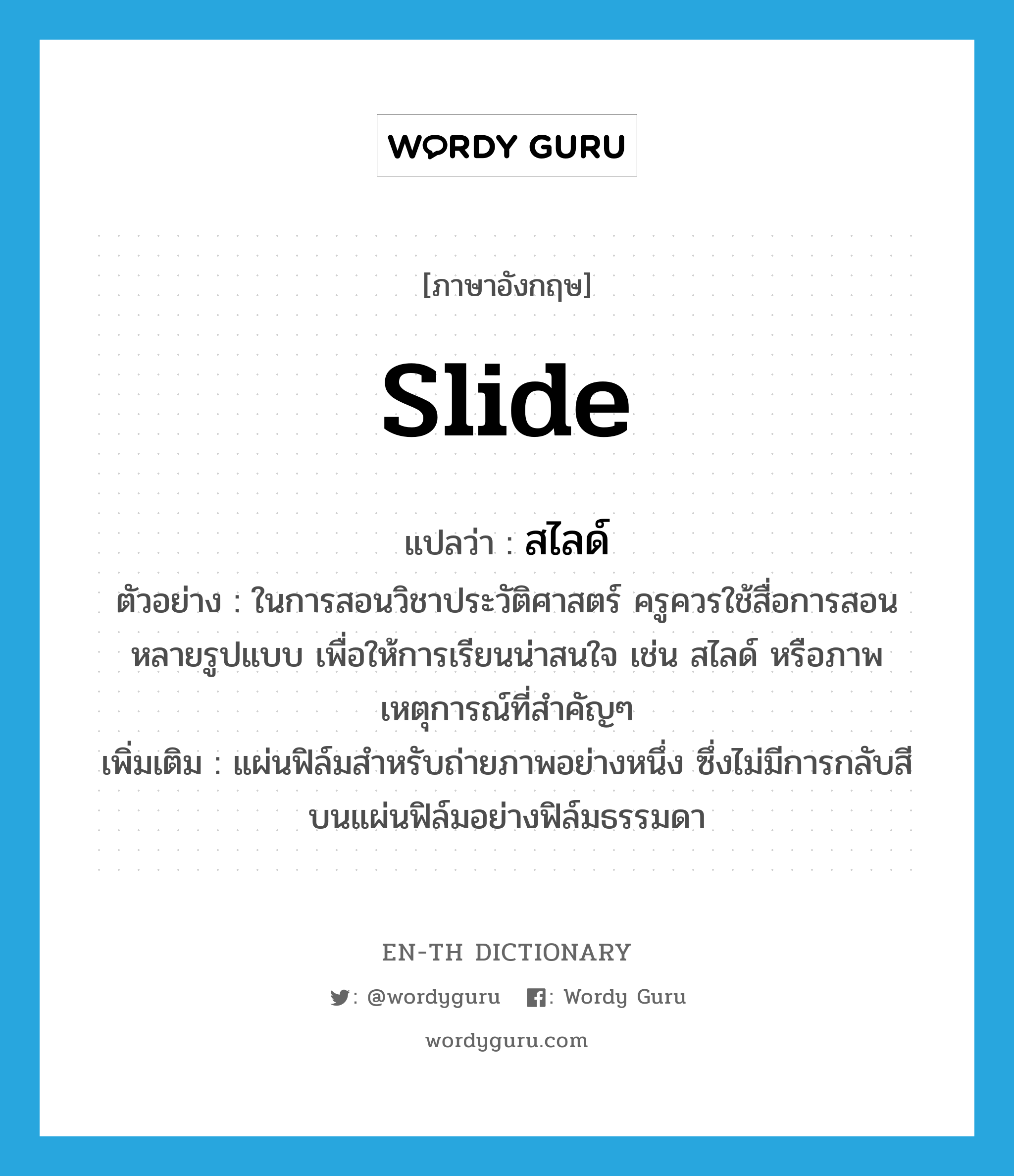 slide แปลว่า?, คำศัพท์ภาษาอังกฤษ slide แปลว่า สไลด์ ประเภท N ตัวอย่าง ในการสอนวิชาประวัติศาสตร์ ครูควรใช้สื่อการสอนหลายรูปแบบ เพื่อให้การเรียนน่าสนใจ เช่น สไลด์ หรือภาพเหตุการณ์ที่สำคัญๆ เพิ่มเติม แผ่นฟิล์มสำหรับถ่ายภาพอย่างหนึ่ง ซึ่งไม่มีการกลับสีบนแผ่นฟิล์มอย่างฟิล์มธรรมดา หมวด N