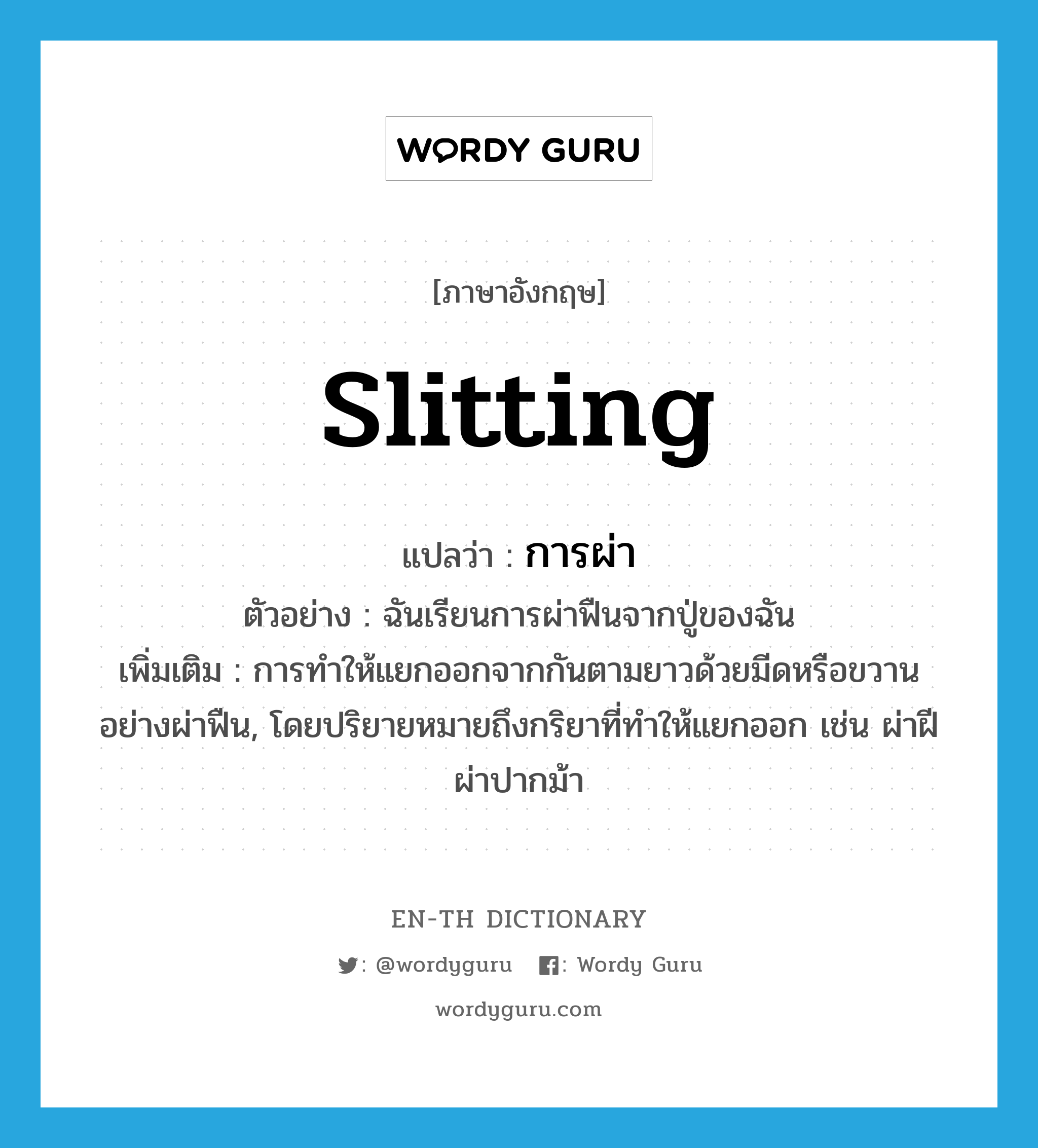 slitting แปลว่า?, คำศัพท์ภาษาอังกฤษ slitting แปลว่า การผ่า ประเภท N ตัวอย่าง ฉันเรียนการผ่าฟืนจากปู่ของฉัน เพิ่มเติม การทำให้แยกออกจากกันตามยาวด้วยมีดหรือขวานอย่างผ่าฟืน, โดยปริยายหมายถึงกริยาที่ทำให้แยกออก เช่น ผ่าฝี ผ่าปากม้า หมวด N