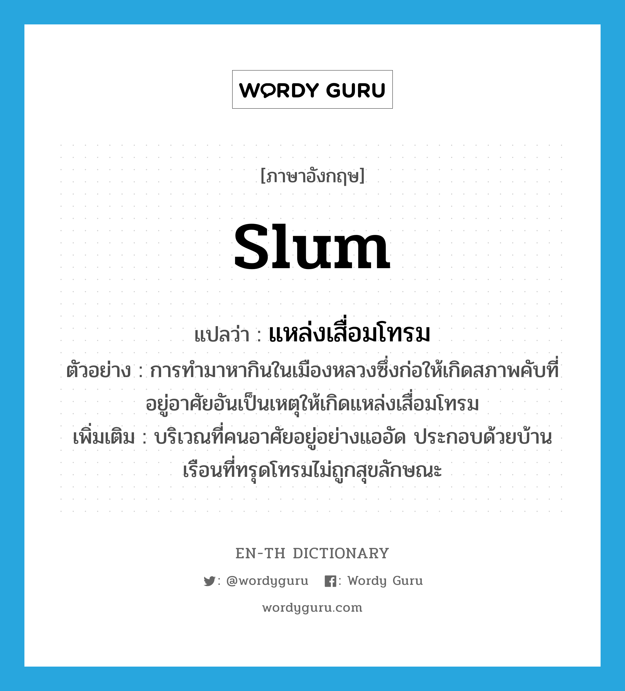 slum แปลว่า?, คำศัพท์ภาษาอังกฤษ slum แปลว่า แหล่งเสื่อมโทรม ประเภท N ตัวอย่าง การทำมาหากินในเมืองหลวงซึ่งก่อให้เกิดสภาพคับที่อยู่อาศัยอันเป็นเหตุให้เกิดแหล่งเสื่อมโทรม เพิ่มเติม บริเวณที่คนอาศัยอยู่อย่างแออัด ประกอบด้วยบ้านเรือนที่ทรุดโทรมไม่ถูกสุขลักษณะ หมวด N