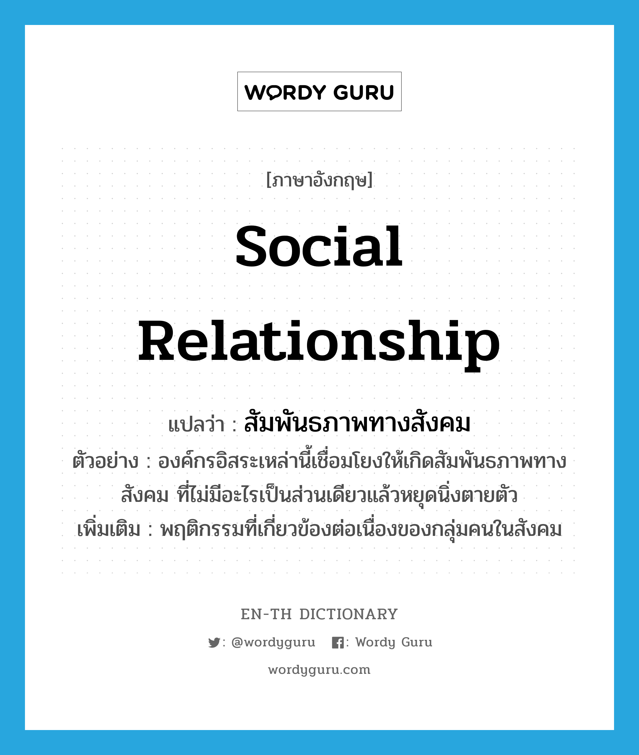 social relationship แปลว่า?, คำศัพท์ภาษาอังกฤษ social relationship แปลว่า สัมพันธภาพทางสังคม ประเภท N ตัวอย่าง องค์กรอิสระเหล่านี้เชื่อมโยงให้เกิดสัมพันธภาพทางสังคม ที่ไม่มีอะไรเป็นส่วนเดียวแล้วหยุดนิ่งตายตัว เพิ่มเติม พฤติกรรมที่เกี่ยวข้องต่อเนื่องของกลุ่มคนในสังคม หมวด N