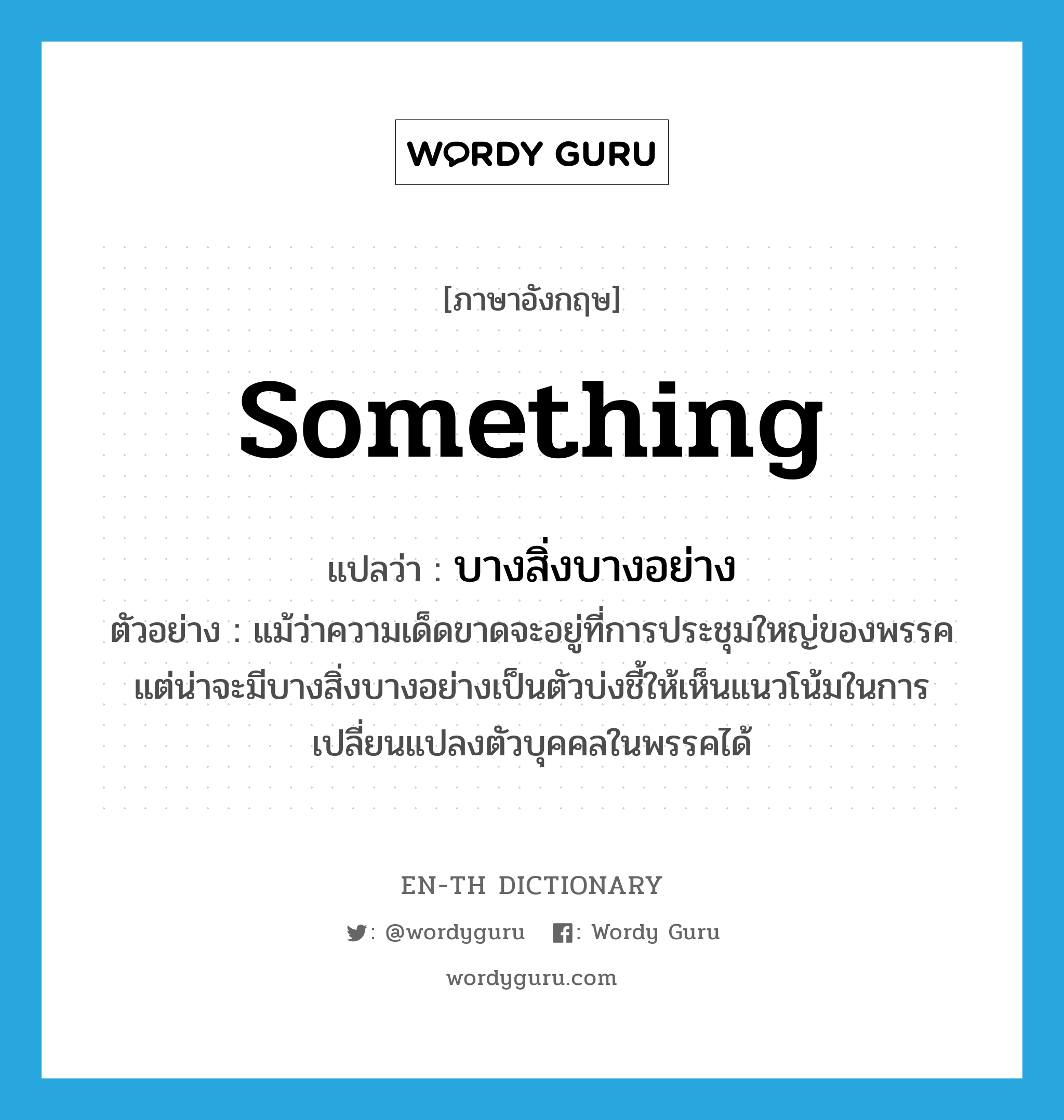 something แปลว่า?, คำศัพท์ภาษาอังกฤษ something แปลว่า บางสิ่งบางอย่าง ประเภท N ตัวอย่าง แม้ว่าความเด็ดขาดจะอยู่ที่การประชุมใหญ่ของพรรค แต่น่าจะมีบางสิ่งบางอย่างเป็นตัวบ่งชี้ให้เห็นแนวโน้มในการเปลี่ยนแปลงตัวบุคคลในพรรคได้ หมวด N