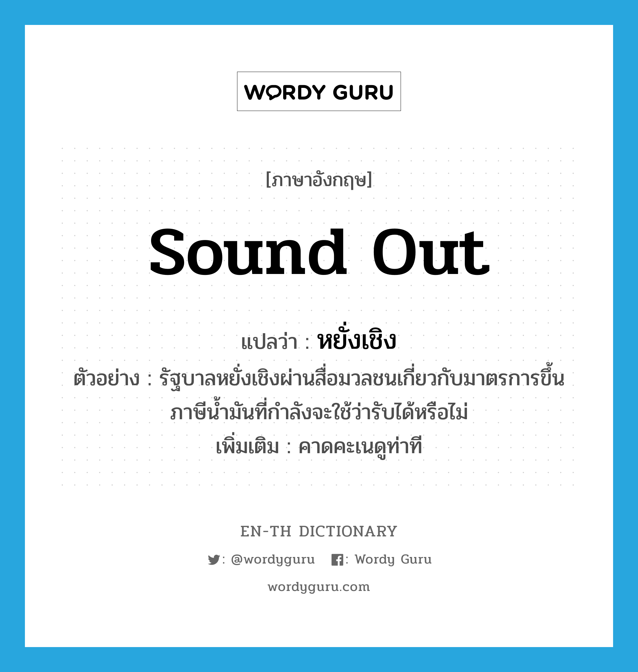 sound out แปลว่า?, คำศัพท์ภาษาอังกฤษ sound out แปลว่า หยั่งเชิง ประเภท V ตัวอย่าง รัฐบาลหยั่งเชิงผ่านสื่อมวลชนเกี่ยวกับมาตรการขึ้นภาษีน้ำมันที่กำลังจะใช้ว่ารับได้หรือไม่ เพิ่มเติม คาดคะเนดูท่าที หมวด V