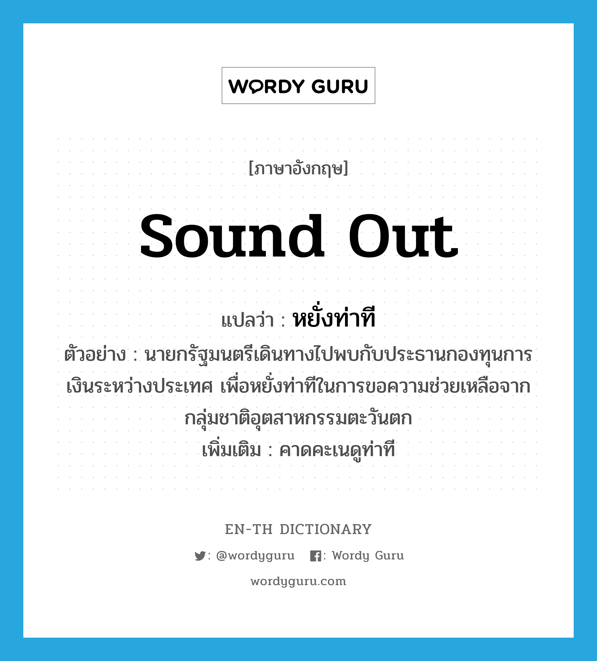 sound out แปลว่า?, คำศัพท์ภาษาอังกฤษ sound out แปลว่า หยั่งท่าที ประเภท V ตัวอย่าง นายกรัฐมนตรีเดินทางไปพบกับประธานกองทุนการเงินระหว่างประเทศ เพื่อหยั่งท่าทีในการขอความช่วยเหลือจากกลุ่มชาติอุตสาหกรรมตะวันตก เพิ่มเติม คาดคะเนดูท่าที หมวด V