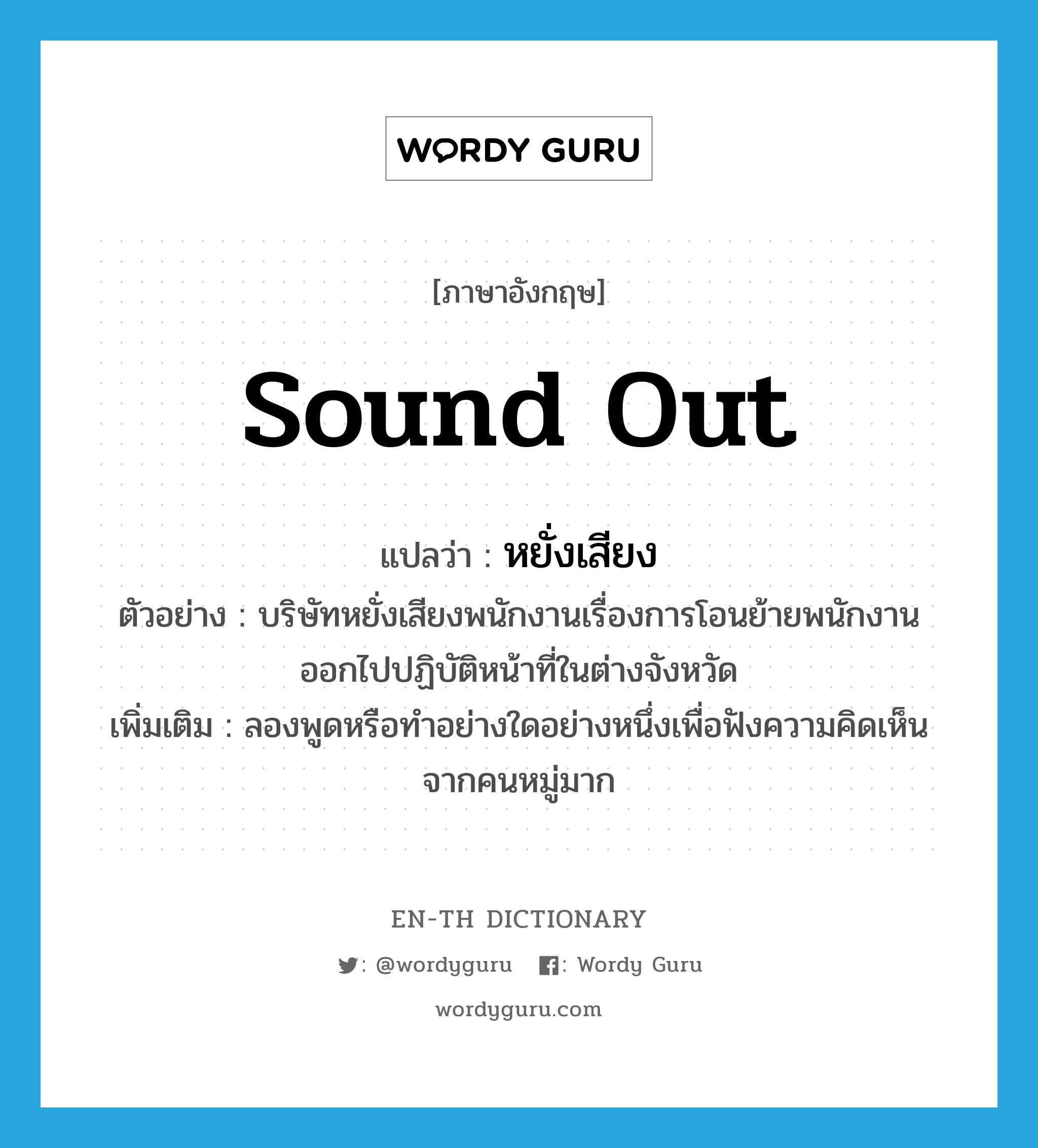 sound out แปลว่า?, คำศัพท์ภาษาอังกฤษ sound out แปลว่า หยั่งเสียง ประเภท V ตัวอย่าง บริษัทหยั่งเสียงพนักงานเรื่องการโอนย้ายพนักงานออกไปปฏิบัติหน้าที่ในต่างจังหวัด เพิ่มเติม ลองพูดหรือทำอย่างใดอย่างหนึ่งเพื่อฟังความคิดเห็นจากคนหมู่มาก หมวด V