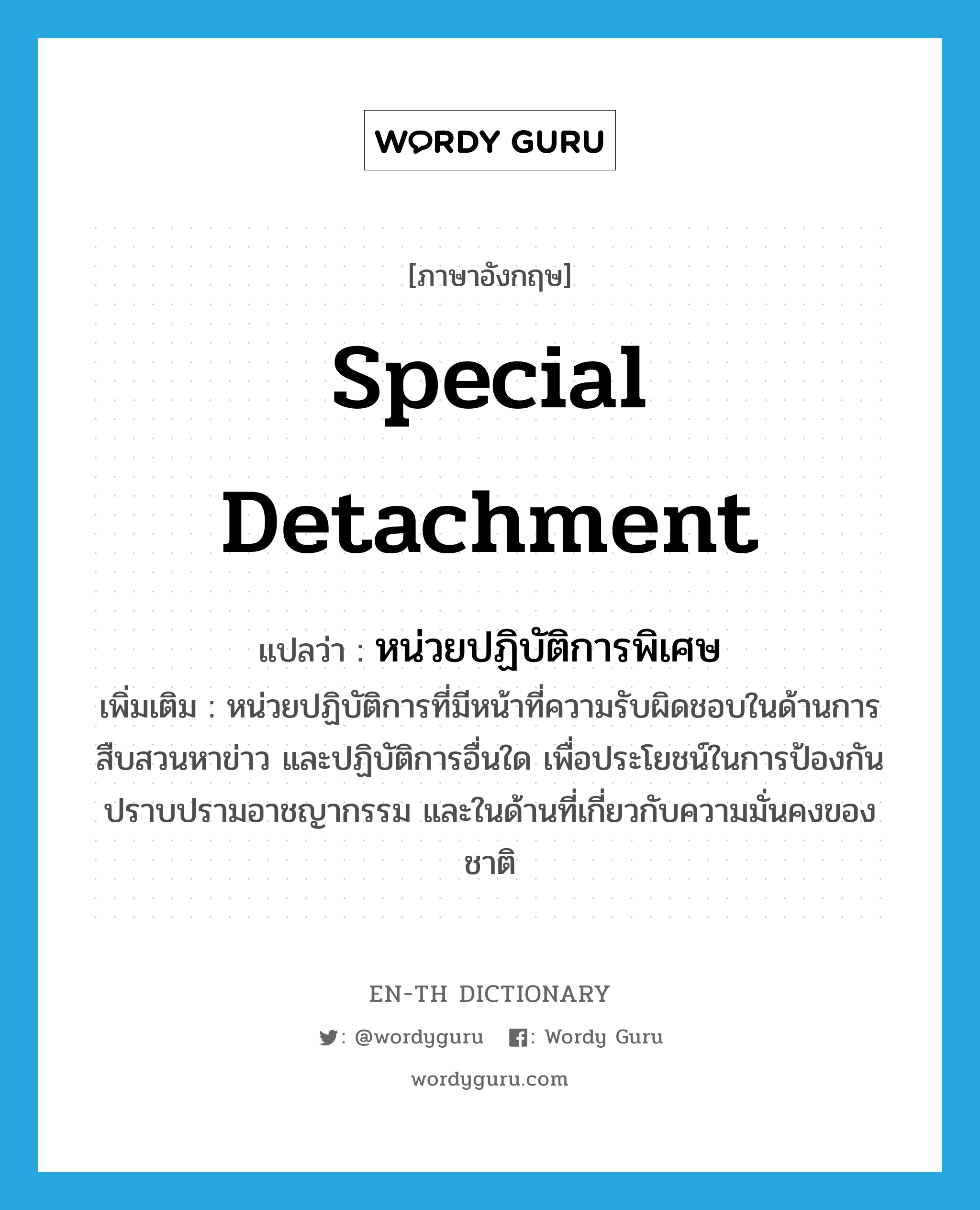 special detachment แปลว่า?, คำศัพท์ภาษาอังกฤษ special detachment แปลว่า หน่วยปฏิบัติการพิเศษ ประเภท N เพิ่มเติม หน่วยปฏิบัติการที่มีหน้าที่ความรับผิดชอบในด้านการสืบสวนหาข่าว และปฏิบัติการอื่นใด เพื่อประโยชน์ในการป้องกันปราบปรามอาชญากรรม และในด้านที่เกี่ยวกับความมั่นคงของชาติ หมวด N