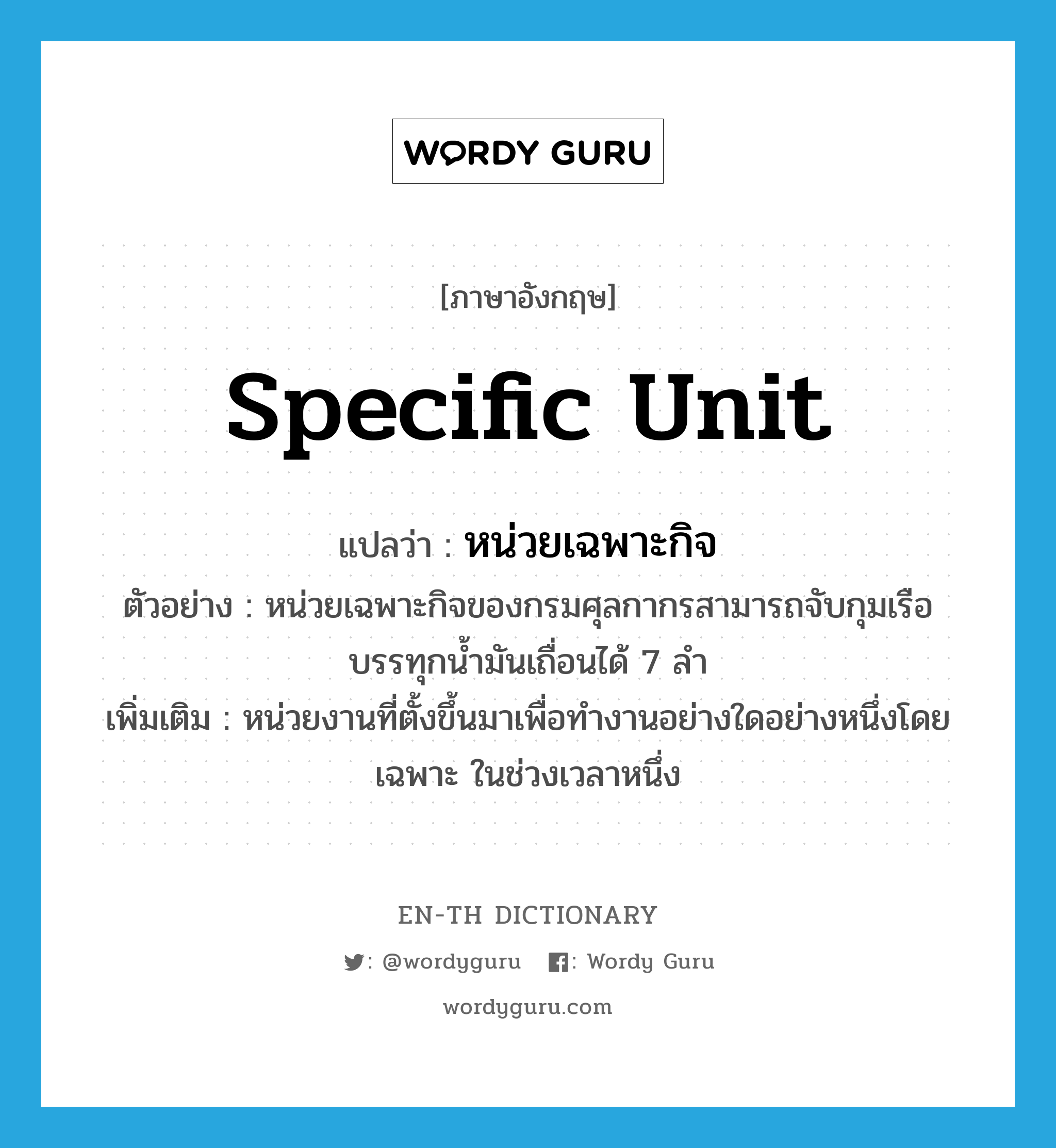 specific unit แปลว่า?, คำศัพท์ภาษาอังกฤษ specific unit แปลว่า หน่วยเฉพาะกิจ ประเภท N ตัวอย่าง หน่วยเฉพาะกิจของกรมศุลกากรสามารถจับกุมเรือบรรทุกน้ำมันเถื่อนได้ 7 ลำ เพิ่มเติม หน่วยงานที่ตั้งขึ้นมาเพื่อทำงานอย่างใดอย่างหนึ่งโดยเฉพาะ ในช่วงเวลาหนึ่ง หมวด N