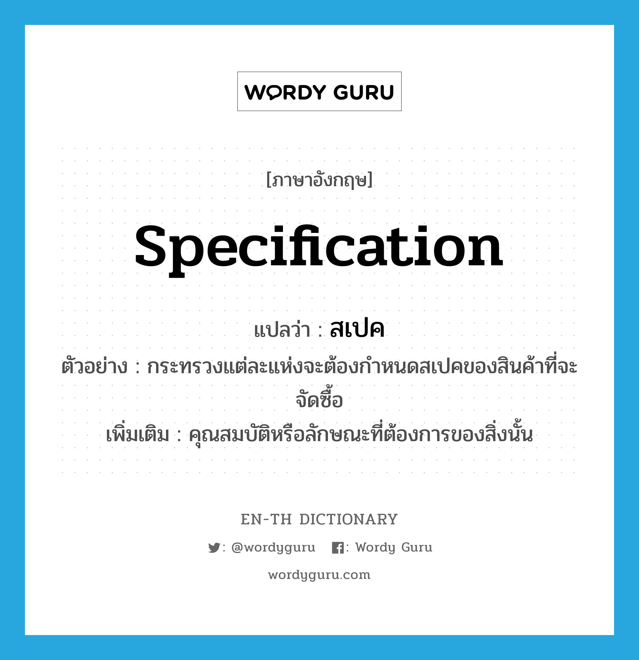 specification แปลว่า?, คำศัพท์ภาษาอังกฤษ specification แปลว่า สเปค ประเภท N ตัวอย่าง กระทรวงแต่ละแห่งจะต้องกำหนดสเปคของสินค้าที่จะจัดซื้อ เพิ่มเติม คุณสมบัติหรือลักษณะที่ต้องการของสิ่งนั้น หมวด N