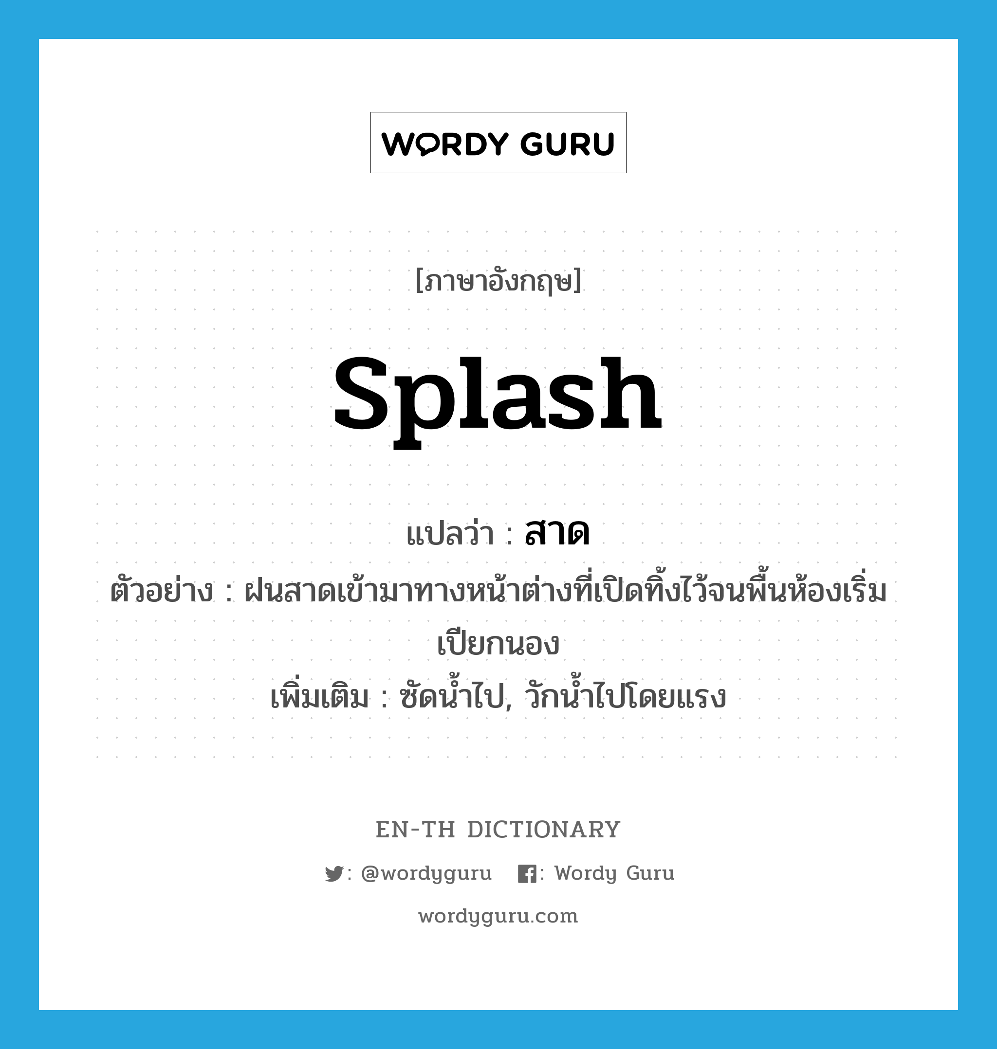 splash แปลว่า?, คำศัพท์ภาษาอังกฤษ splash แปลว่า สาด ประเภท V ตัวอย่าง ฝนสาดเข้ามาทางหน้าต่างที่เปิดทิ้งไว้จนพื้นห้องเริ่มเปียกนอง เพิ่มเติม ซัดน้ำไป, วักน้ำไปโดยแรง หมวด V