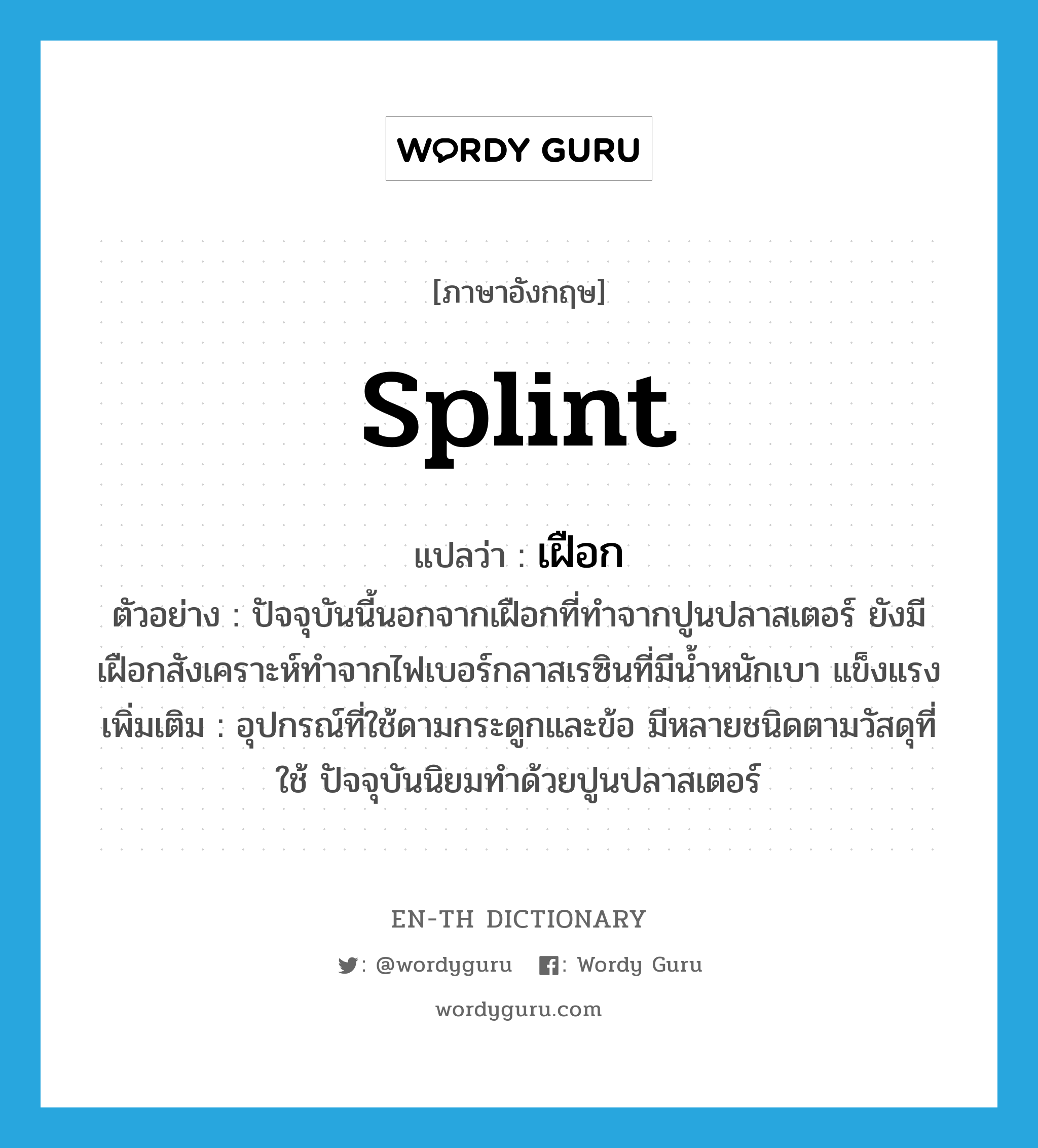 splint แปลว่า?, คำศัพท์ภาษาอังกฤษ splint แปลว่า เฝือก ประเภท N ตัวอย่าง ปัจจุบันนี้นอกจากเฝือกที่ทำจากปูนปลาสเตอร์ ยังมีเฝือกสังเคราะห์ทำจากไฟเบอร์กลาสเรซินที่มีน้ำหนักเบา แข็งแรง เพิ่มเติม อุปกรณ์ที่ใช้ดามกระดูกและข้อ มีหลายชนิดตามวัสดุที่ใช้ ปัจจุบันนิยมทำด้วยปูนปลาสเตอร์ หมวด N