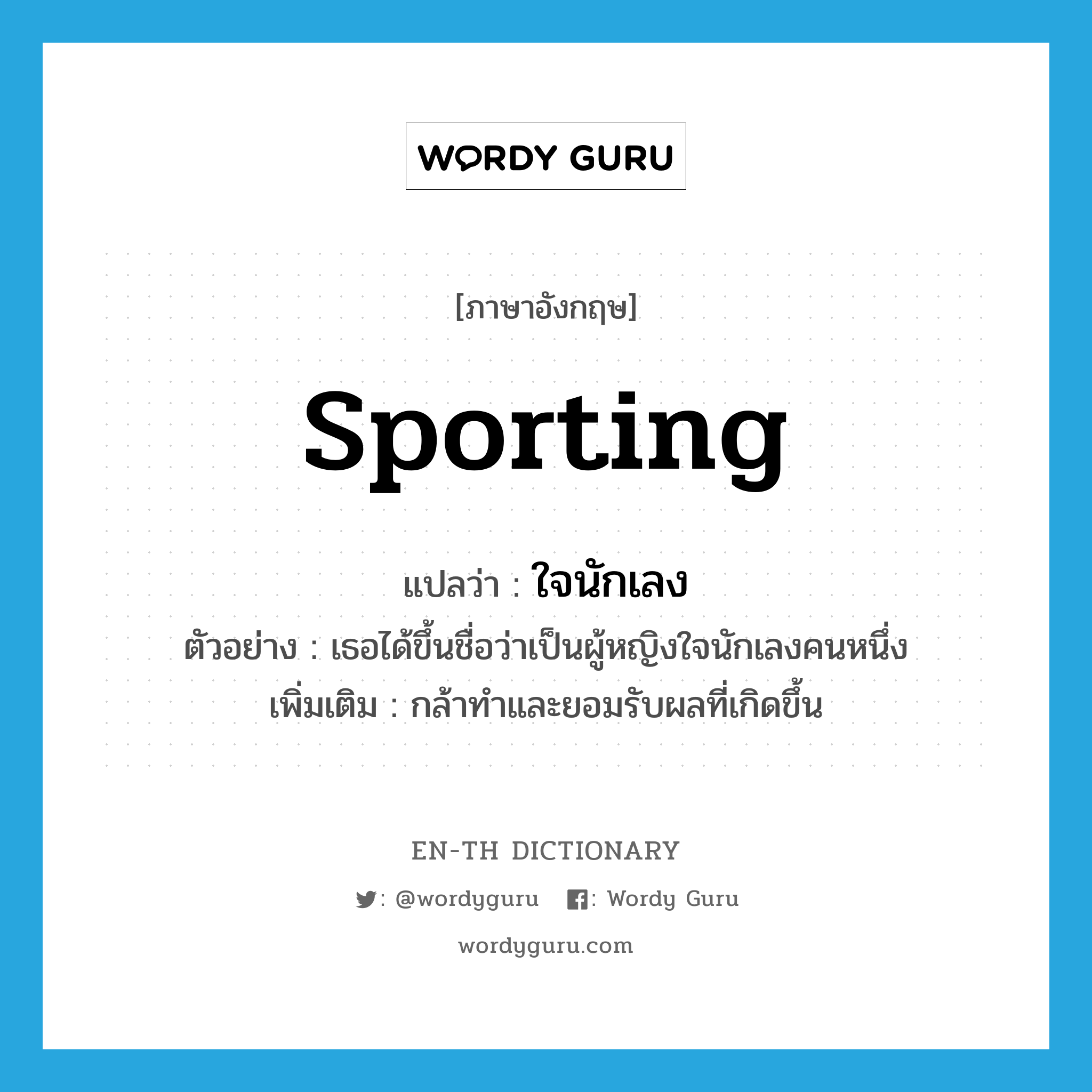 sporting แปลว่า?, คำศัพท์ภาษาอังกฤษ sporting แปลว่า ใจนักเลง ประเภท ADJ ตัวอย่าง เธอได้ขึ้นชื่อว่าเป็นผู้หญิงใจนักเลงคนหนึ่ง เพิ่มเติม กล้าทำและยอมรับผลที่เกิดขึ้น หมวด ADJ