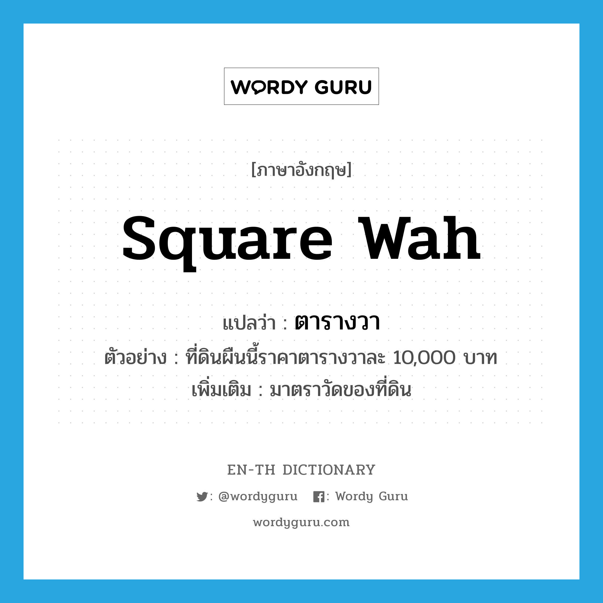 ตารางวา ภาษาอังกฤษ?, คำศัพท์ภาษาอังกฤษ ตารางวา แปลว่า square wah ประเภท CLAS ตัวอย่าง ที่ดินผืนนี้ราคาตารางวาละ 10,000 บาท เพิ่มเติม มาตราวัดของที่ดิน หมวด CLAS