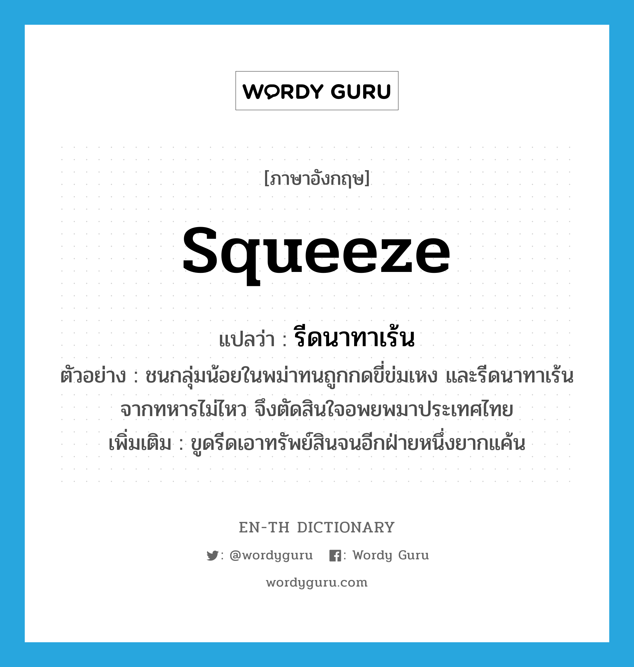 squeeze แปลว่า?, คำศัพท์ภาษาอังกฤษ squeeze แปลว่า รีดนาทาเร้น ประเภท V ตัวอย่าง ชนกลุ่มน้อยในพม่าทนถูกกดขี่ข่มเหง และรีดนาทาเร้นจากทหารไม่ไหว จึงตัดสินใจอพยพมาประเทศไทย เพิ่มเติม ขูดรีดเอาทรัพย์สินจนอีกฝ่ายหนึ่งยากแค้น หมวด V