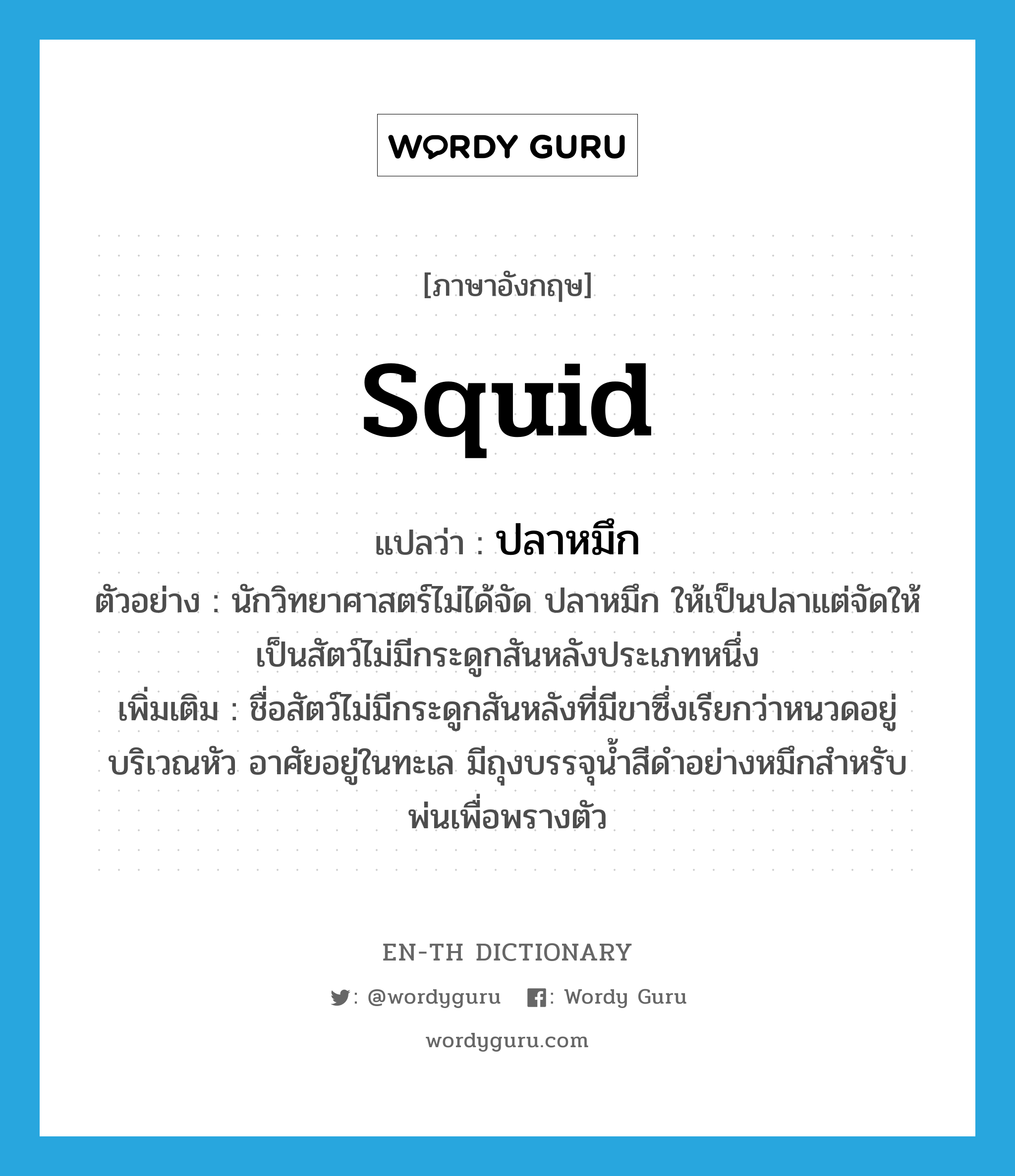 ปลาหมึก ภาษาอังกฤษ?, คำศัพท์ภาษาอังกฤษ ปลาหมึก แปลว่า squid ประเภท N ตัวอย่าง นักวิทยาศาสตร์ไม่ได้จัด ปลาหมึก ให้เป็นปลาแต่จัดให้เป็นสัตว์ไม่มีกระดูกสันหลังประเภทหนึ่ง เพิ่มเติม ชื่อสัตว์ไม่มีกระดูกสันหลังที่มีขาซึ่งเรียกว่าหนวดอยู่บริเวณหัว อาศัยอยู่ในทะเล มีถุงบรรจุน้ำสีดำอย่างหมึกสำหรับพ่นเพื่อพรางตัว หมวด N