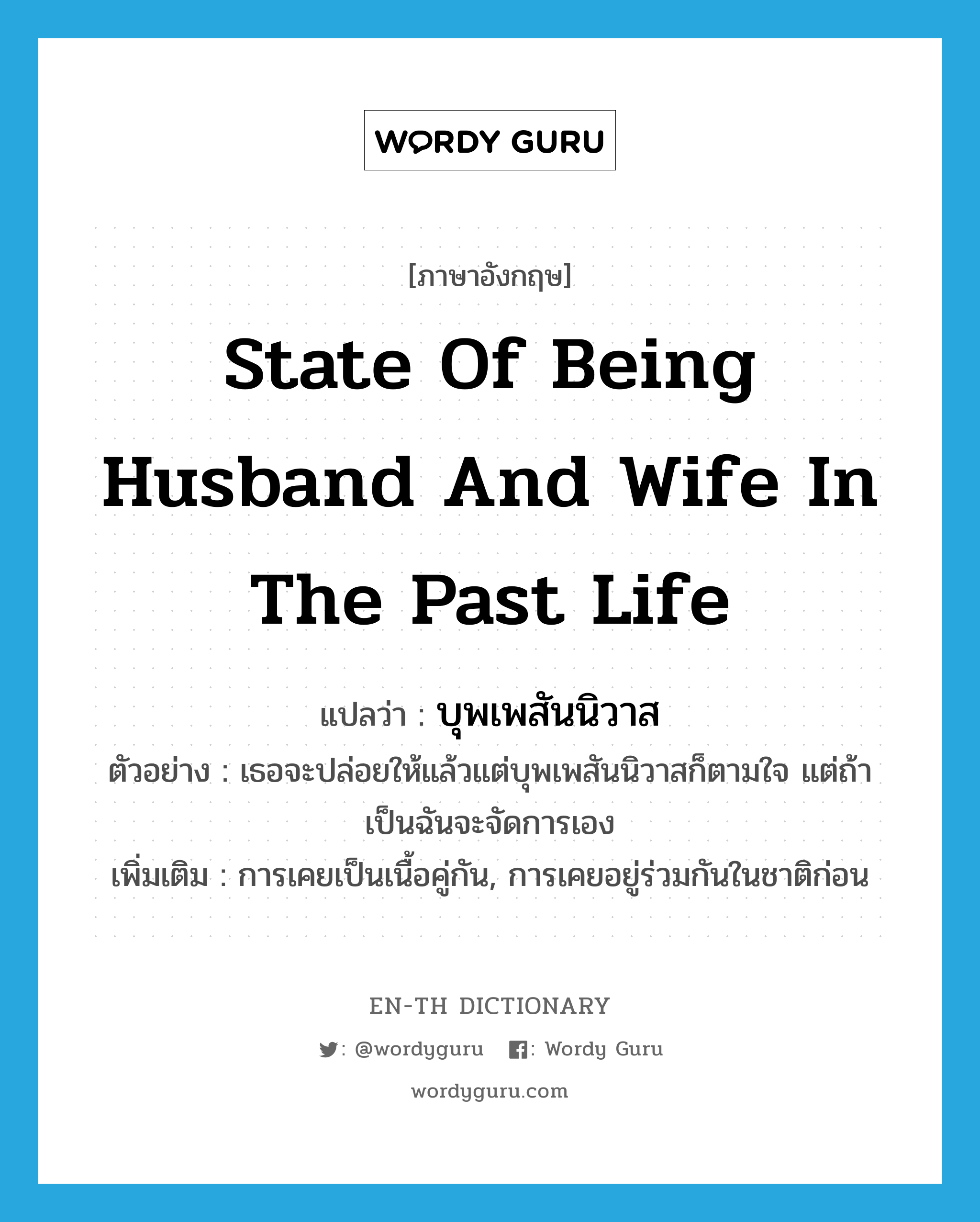 state of being husband and wife in the past life แปลว่า?, คำศัพท์ภาษาอังกฤษ state of being husband and wife in the past life แปลว่า บุพเพสันนิวาส ประเภท N ตัวอย่าง เธอจะปล่อยให้แล้วแต่บุพเพสันนิวาสก็ตามใจ แต่ถ้าเป็นฉันจะจัดการเอง เพิ่มเติม การเคยเป็นเนื้อคู่กัน, การเคยอยู่ร่วมกันในชาติก่อน หมวด N