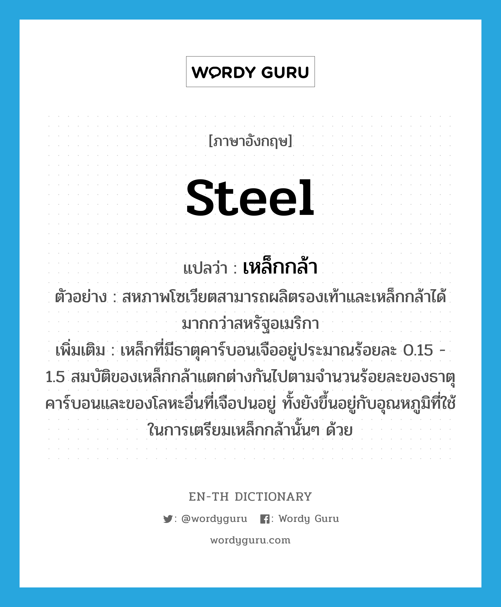 steel แปลว่า?, คำศัพท์ภาษาอังกฤษ steel แปลว่า เหล็กกล้า ประเภท N ตัวอย่าง สหภาพโซเวียตสามารถผลิตรองเท้าและเหล็กกล้าได้มากกว่าสหรัฐอเมริกา เพิ่มเติม เหล็กที่มีธาตุคาร์บอนเจืออยู่ประมาณร้อยละ 0.15 - 1.5 สมบัติของเหล็กกล้าแตกต่างกันไปตามจำนวนร้อยละของธาตุคาร์บอนและของโลหะอื่นที่เจือปนอยู่ ทั้งยังขึ้นอยู่กับอุณหภูมิที่ใช้ในการเตรียมเหล็กกล้านั้นๆ ด้วย หมวด N