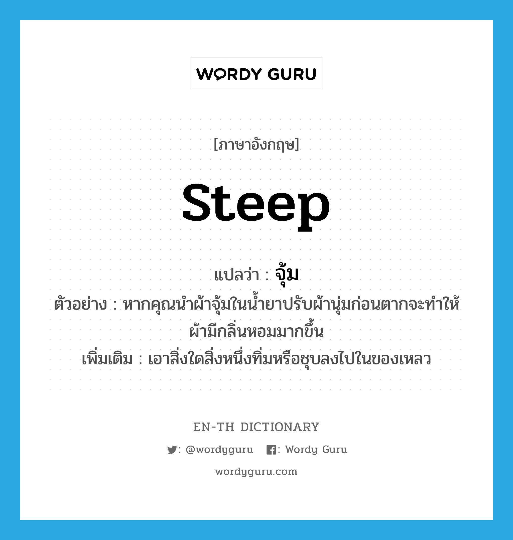 steep แปลว่า?, คำศัพท์ภาษาอังกฤษ steep แปลว่า จุ้ม ประเภท V ตัวอย่าง หากคุณนำผ้าจุ้มในน้ำยาปรับผ้านุ่มก่อนตากจะทำให้ผ้ามีกลิ่นหอมมากขึ้น เพิ่มเติม เอาสิ่งใดสิ่งหนึ่งทิ่มหรือชุบลงไปในของเหลว หมวด V