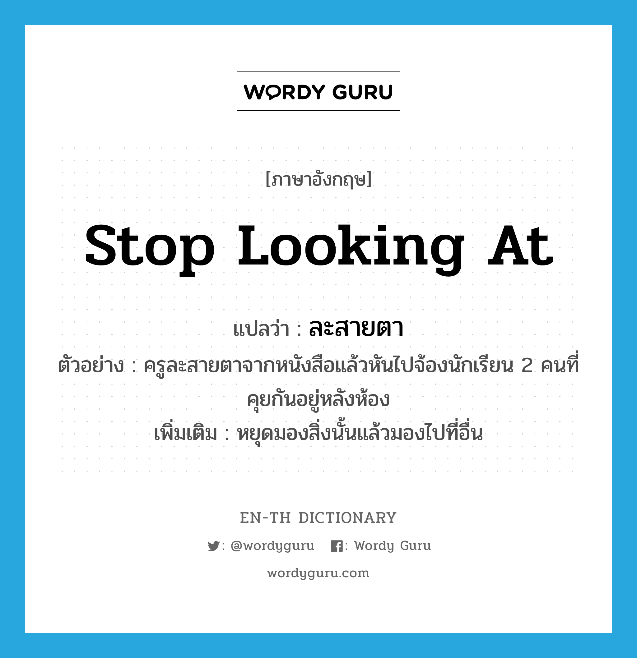 stop looking at แปลว่า?, คำศัพท์ภาษาอังกฤษ stop looking at แปลว่า ละสายตา ประเภท V ตัวอย่าง ครูละสายตาจากหนังสือแล้วหันไปจ้องนักเรียน 2 คนที่คุยกันอยู่หลังห้อง เพิ่มเติม หยุดมองสิ่งนั้นแล้วมองไปที่อื่น หมวด V