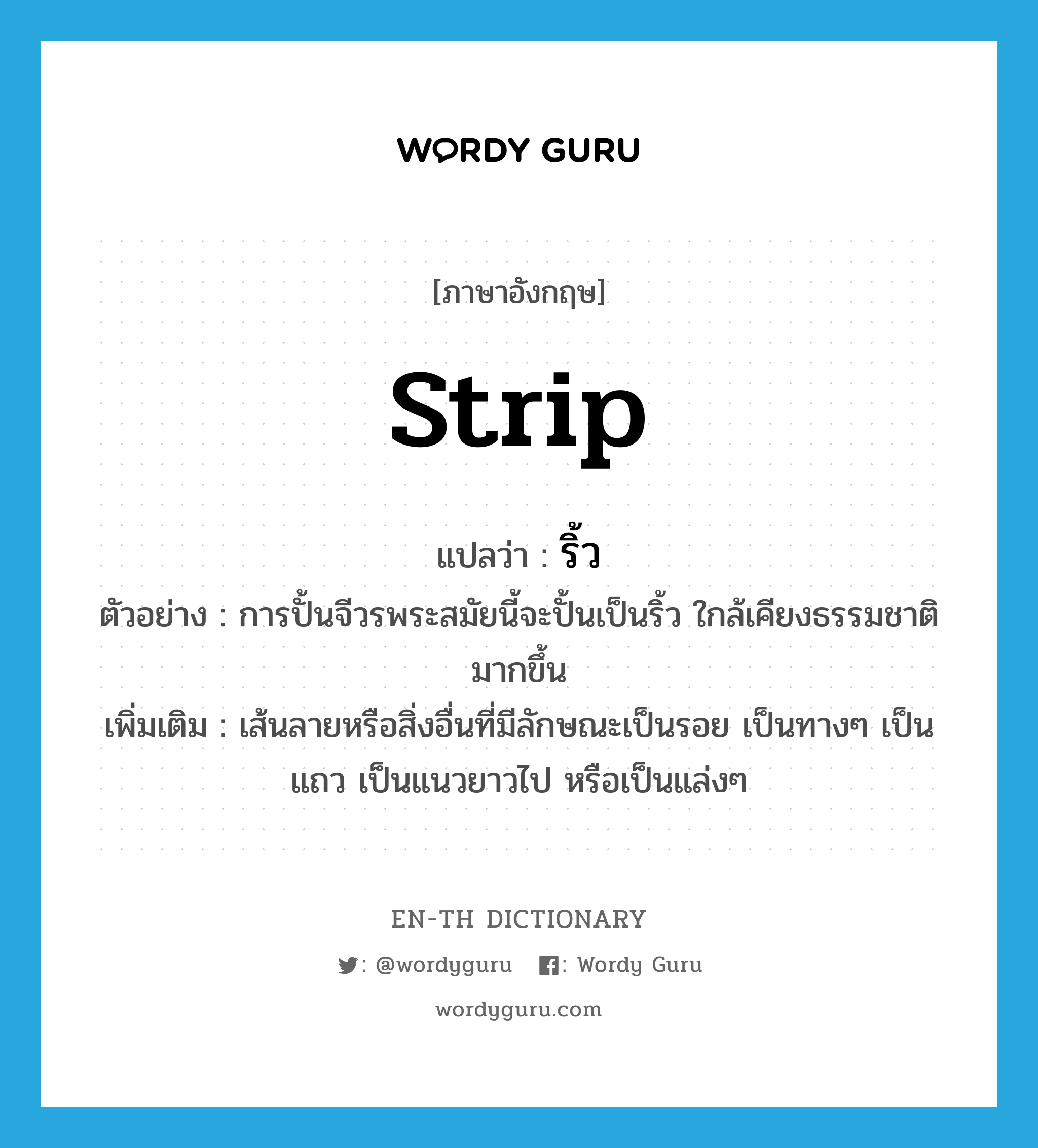 strip แปลว่า?, คำศัพท์ภาษาอังกฤษ strip แปลว่า ริ้ว ประเภท N ตัวอย่าง การปั้นจีวรพระสมัยนี้จะปั้นเป็นริ้ว ใกล้เคียงธรรมชาติมากขึ้น เพิ่มเติม เส้นลายหรือสิ่งอื่นที่มีลักษณะเป็นรอย เป็นทางๆ เป็นแถว เป็นแนวยาวไป หรือเป็นแล่งๆ หมวด N