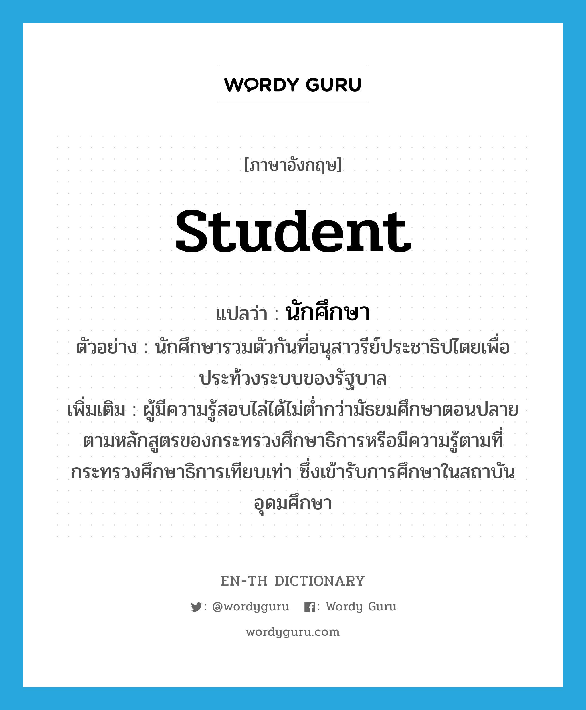 student แปลว่า?, คำศัพท์ภาษาอังกฤษ student แปลว่า นักศึกษา ประเภท N ตัวอย่าง นักศึกษารวมตัวกันที่อนุสาวรีย์ประชาธิปไตยเพื่อประท้วงระบบของรัฐบาล เพิ่มเติม ผู้มีความรู้สอบไล่ได้ไม่ต่ำกว่ามัธยมศึกษาตอนปลายตามหลักสูตรของกระทรวงศึกษาธิการหรือมีความรู้ตามที่กระทรวงศึกษาธิการเทียบเท่า ซึ่งเข้ารับการศึกษาในสถาบันอุดมศึกษา หมวด N