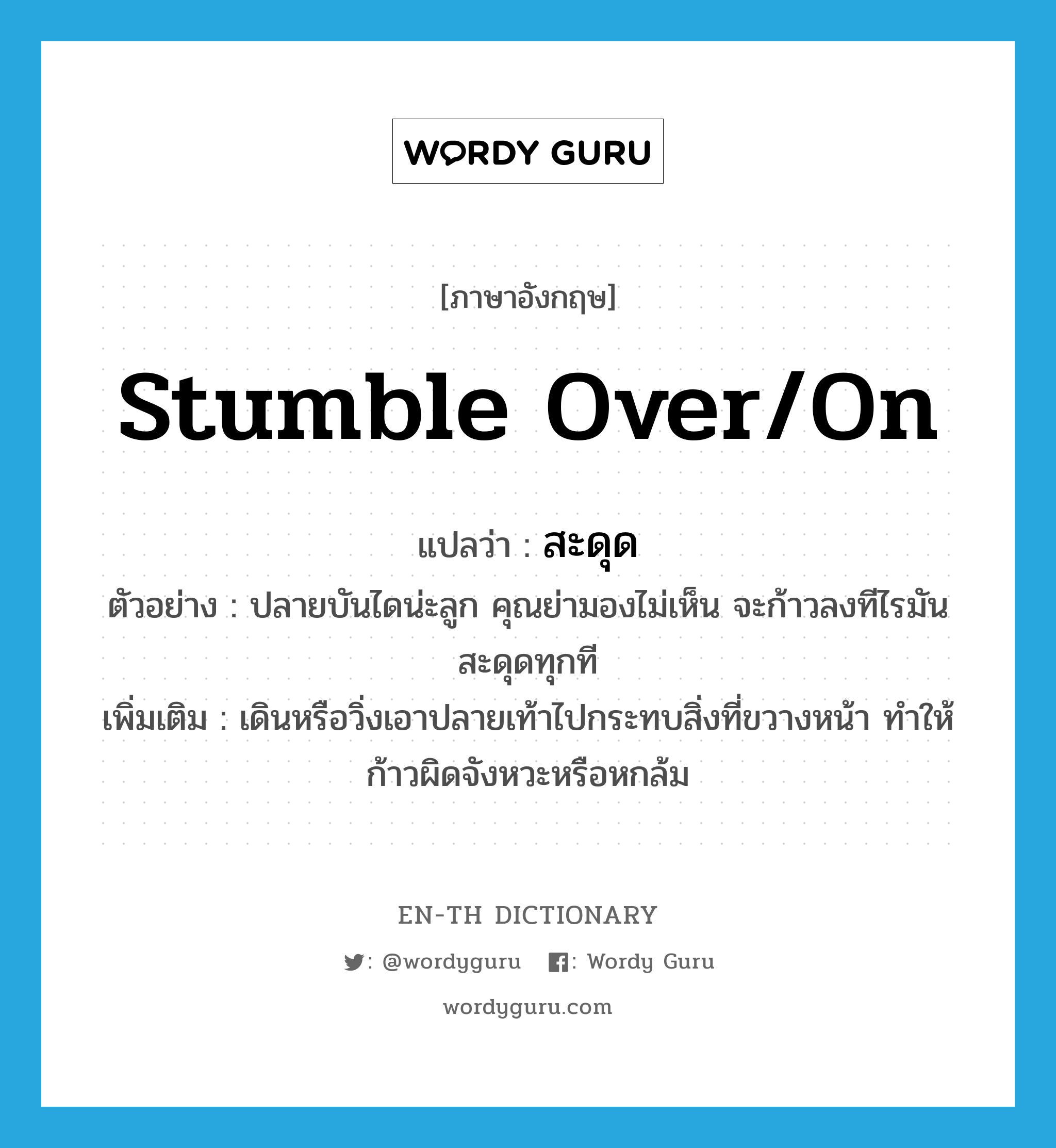 stumble over/on แปลว่า?, คำศัพท์ภาษาอังกฤษ stumble over/on แปลว่า สะดุด ประเภท V ตัวอย่าง ปลายบันไดน่ะลูก คุณย่ามองไม่เห็น จะก้าวลงทีไรมันสะดุดทุกที เพิ่มเติม เดินหรือวิ่งเอาปลายเท้าไปกระทบสิ่งที่ขวางหน้า ทำให้ก้าวผิดจังหวะหรือหกล้ม หมวด V