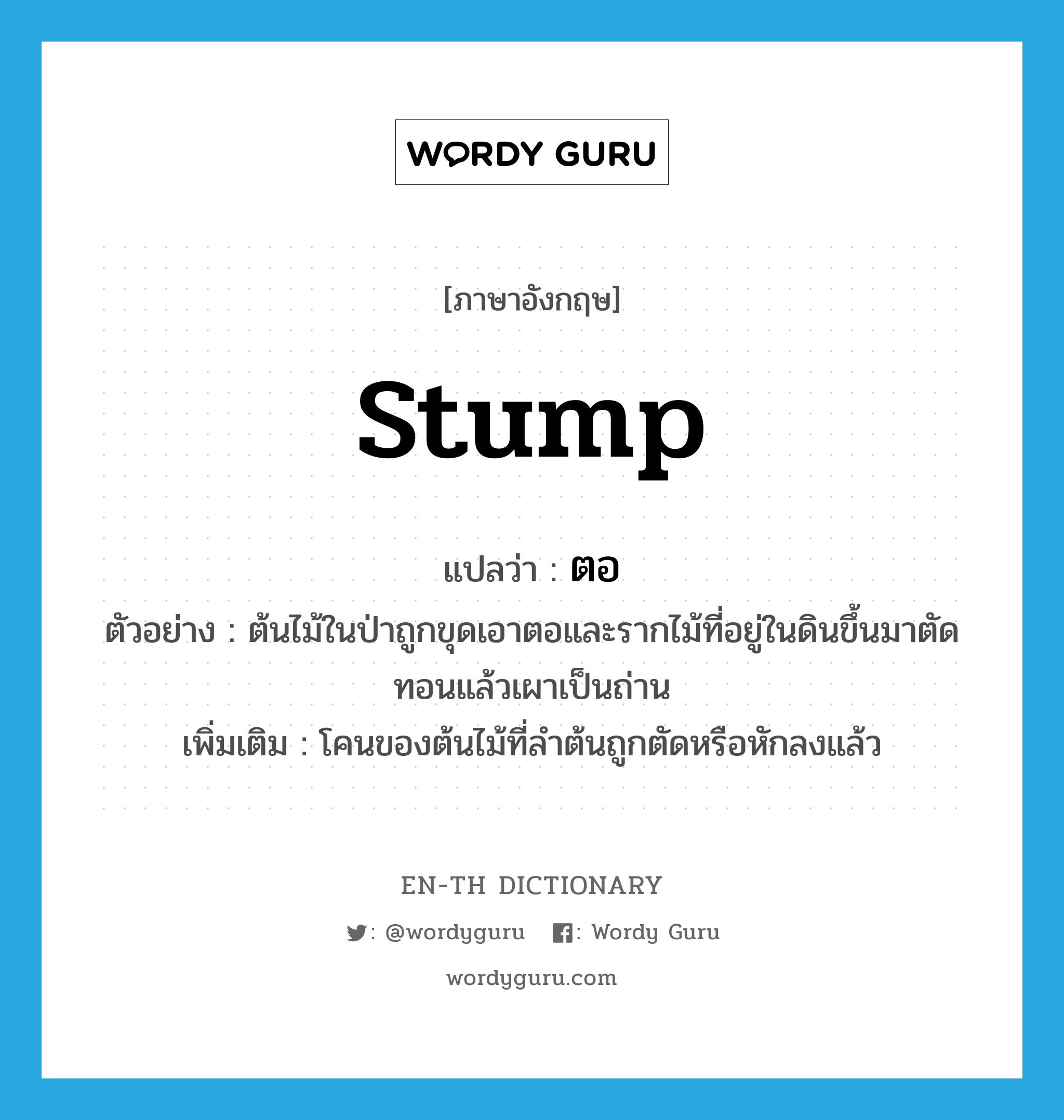 stump แปลว่า?, คำศัพท์ภาษาอังกฤษ stump แปลว่า ตอ ประเภท N ตัวอย่าง ต้นไม้ในป่าถูกขุดเอาตอและรากไม้ที่อยู่ในดินขึ้นมาตัดทอนแล้วเผาเป็นถ่าน เพิ่มเติม โคนของต้นไม้ที่ลำต้นถูกตัดหรือหักลงแล้ว หมวด N