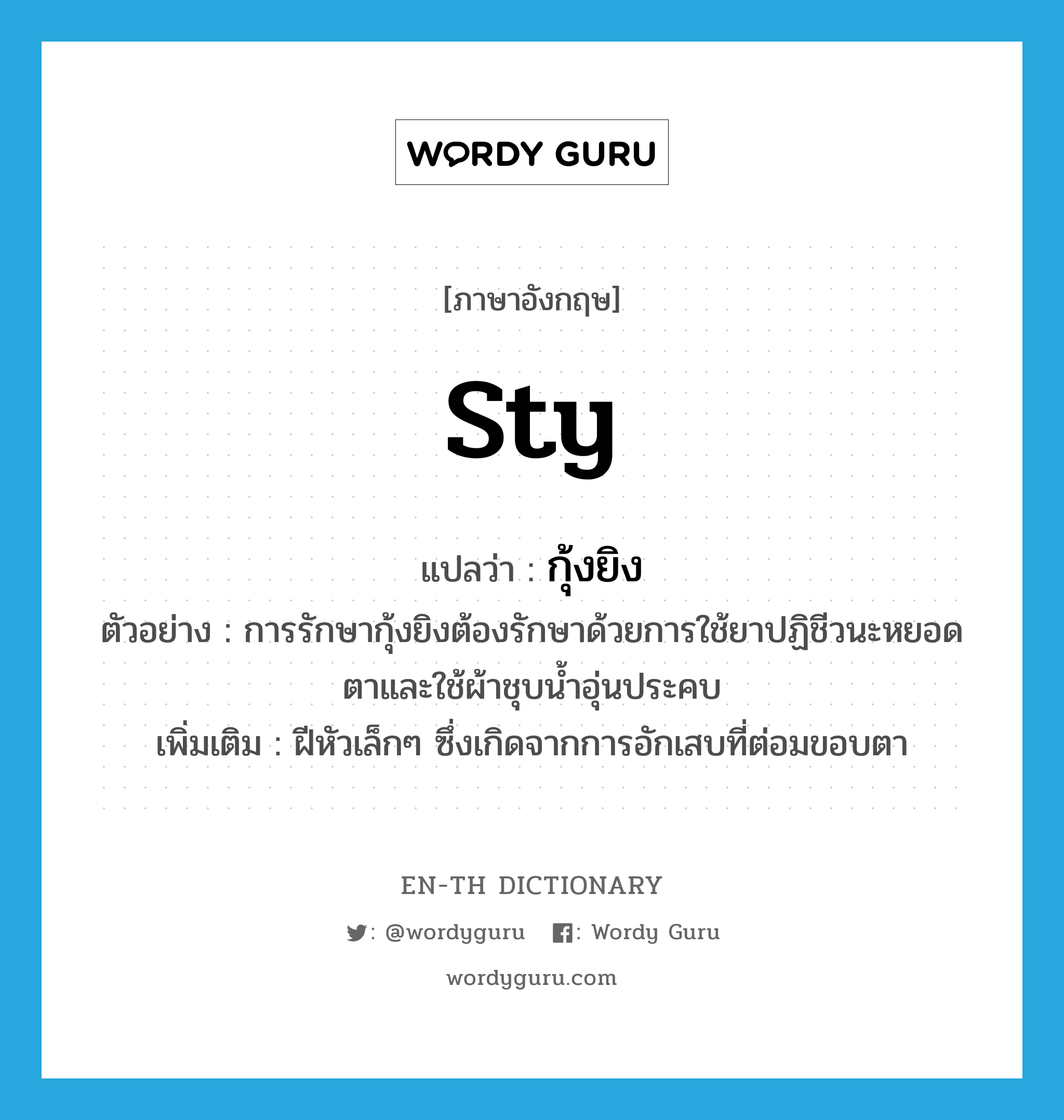 sty แปลว่า?, คำศัพท์ภาษาอังกฤษ sty แปลว่า กุ้งยิง ประเภท N ตัวอย่าง การรักษากุ้งยิงต้องรักษาด้วยการใช้ยาปฏิชีวนะหยอดตาและใช้ผ้าชุบน้ำอุ่นประคบ เพิ่มเติม ฝีหัวเล็กๆ ซึ่งเกิดจากการอักเสบที่ต่อมขอบตา หมวด N