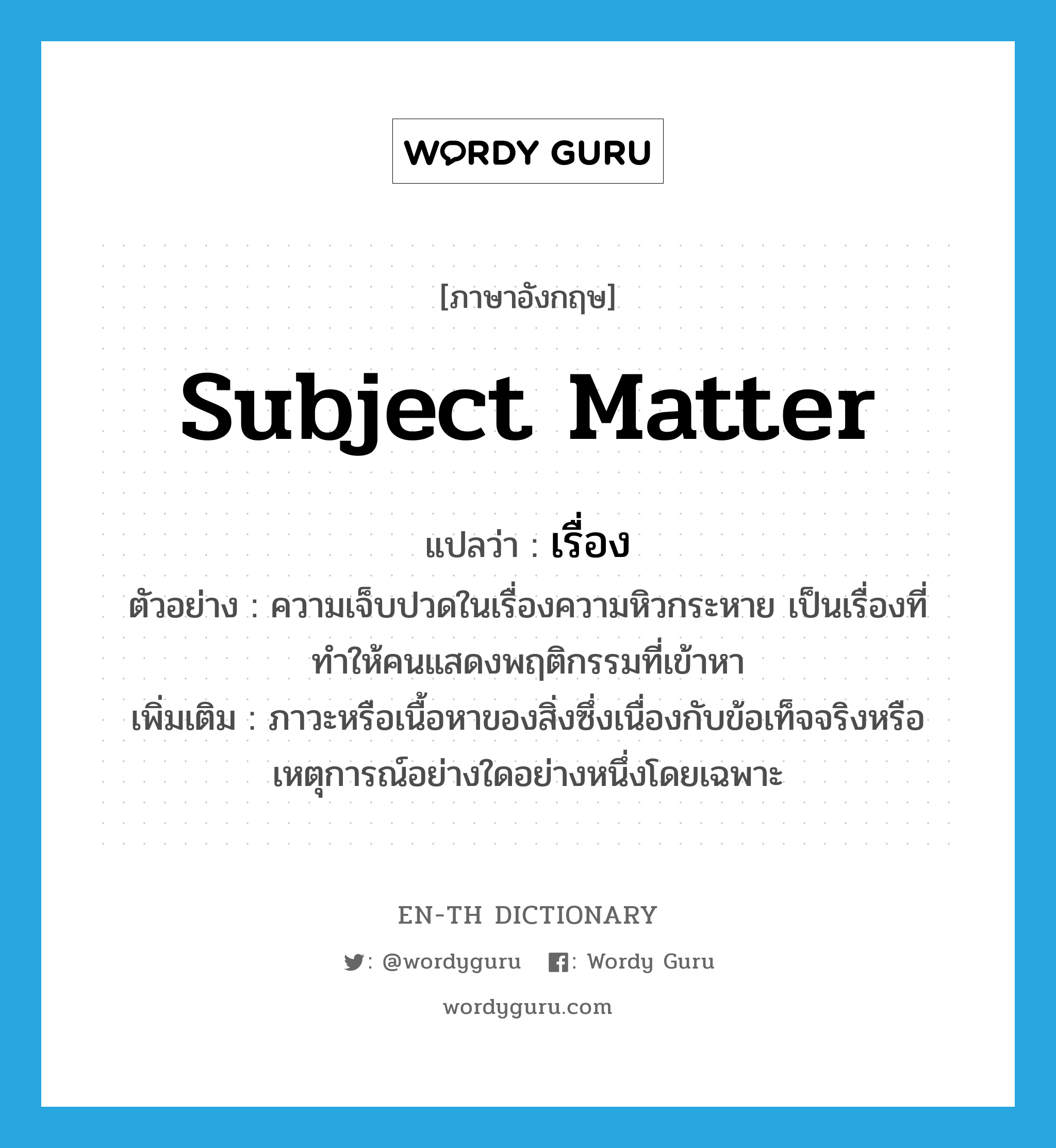 subject matter แปลว่า?, คำศัพท์ภาษาอังกฤษ subject matter แปลว่า เรื่อง ประเภท N ตัวอย่าง ความเจ็บปวดในเรื่องความหิวกระหาย เป็นเรื่องที่ทำให้คนแสดงพฤติกรรมที่เข้าหา เพิ่มเติม ภาวะหรือเนื้อหาของสิ่งซึ่งเนื่องกับข้อเท็จจริงหรือเหตุการณ์อย่างใดอย่างหนึ่งโดยเฉพาะ หมวด N