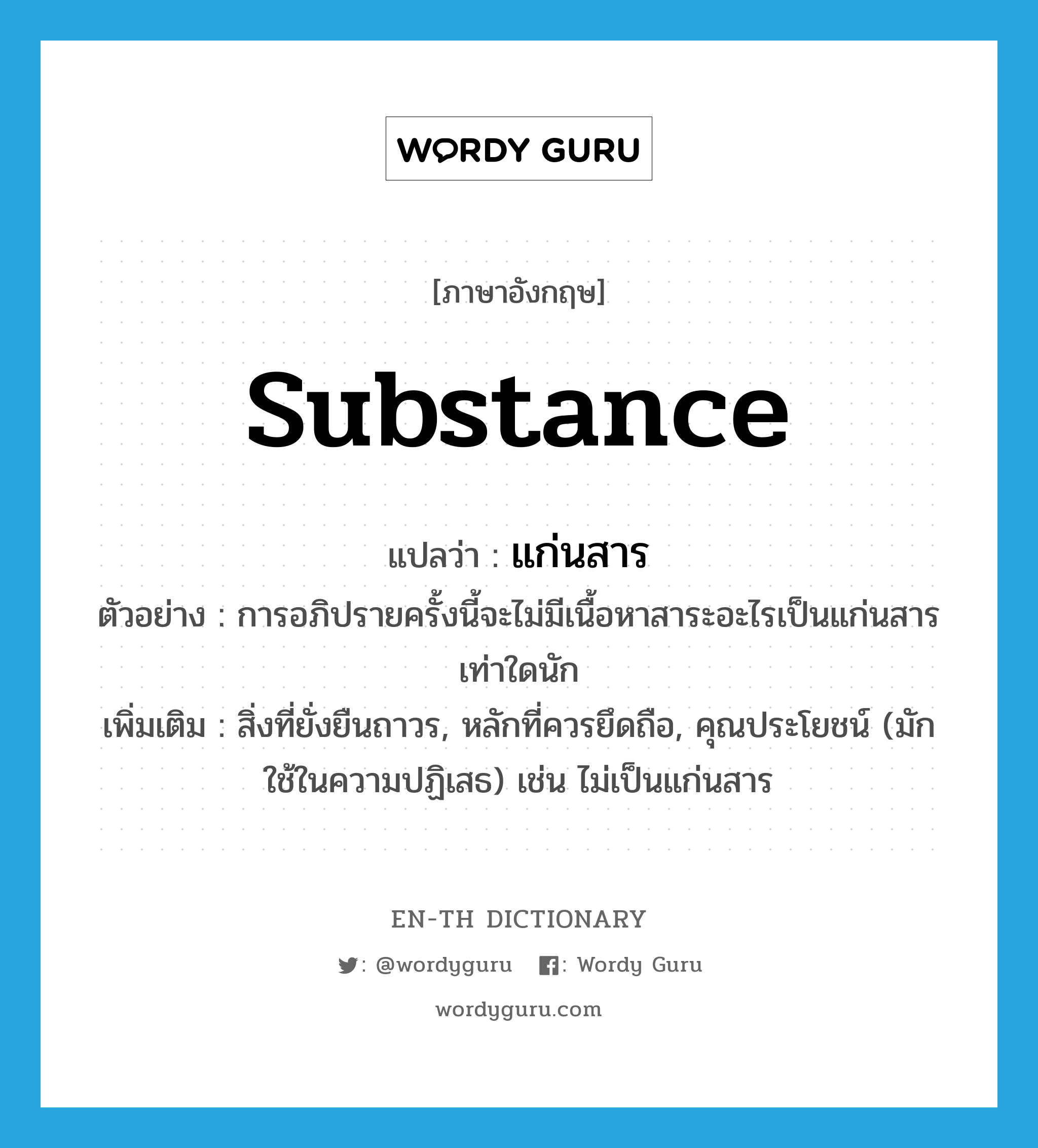 substance แปลว่า?, คำศัพท์ภาษาอังกฤษ substance แปลว่า แก่นสาร ประเภท N ตัวอย่าง การอภิปรายครั้งนี้จะไม่มีเนื้อหาสาระอะไรเป็นแก่นสารเท่าใดนัก เพิ่มเติม สิ่งที่ยั่งยืนถาวร, หลักที่ควรยึดถือ, คุณประโยชน์ (มักใช้ในความปฏิเสธ) เช่น ไม่เป็นแก่นสาร หมวด N