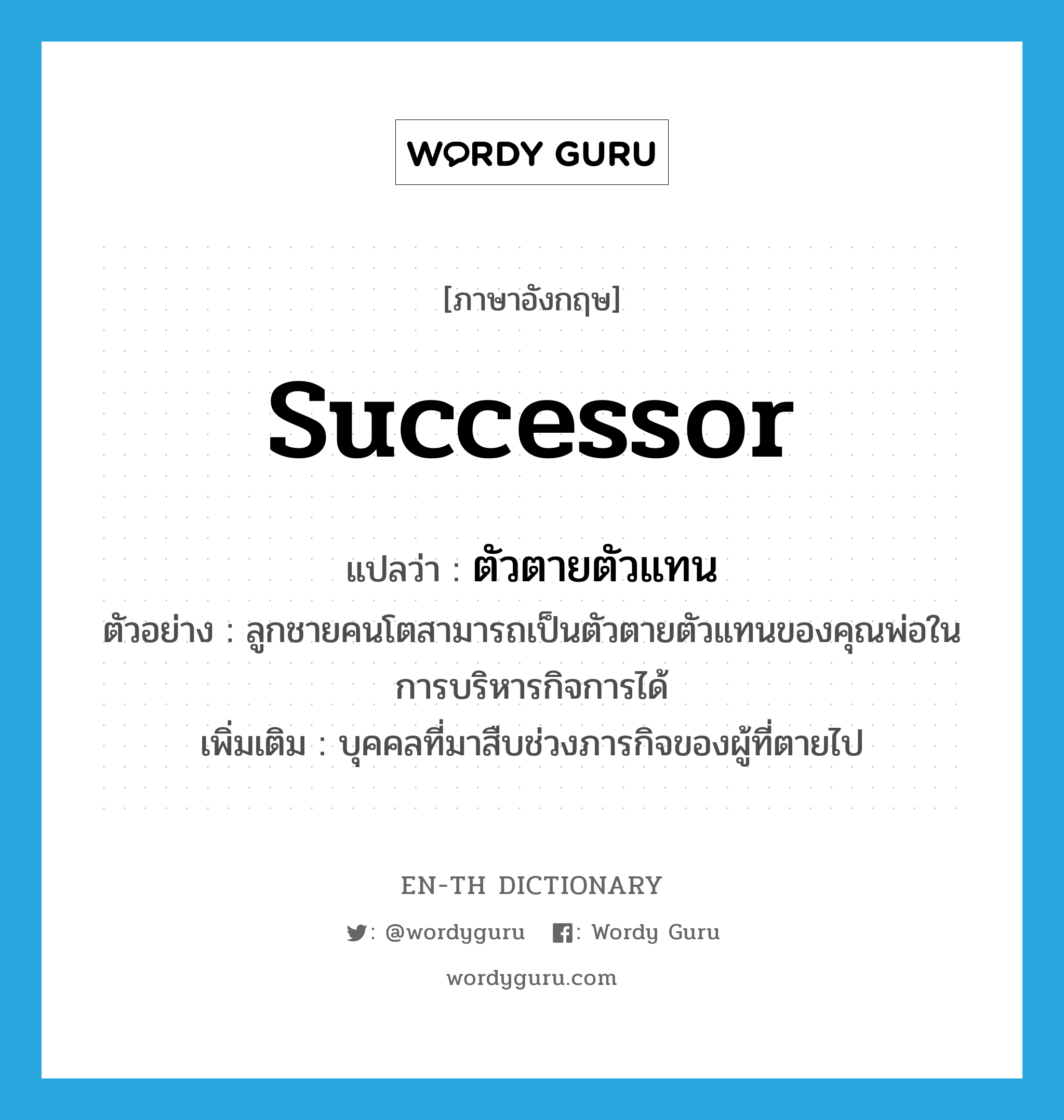 successor แปลว่า?, คำศัพท์ภาษาอังกฤษ successor แปลว่า ตัวตายตัวแทน ประเภท N ตัวอย่าง ลูกชายคนโตสามารถเป็นตัวตายตัวแทนของคุณพ่อในการบริหารกิจการได้ เพิ่มเติม บุคคลที่มาสืบช่วงภารกิจของผู้ที่ตายไป หมวด N