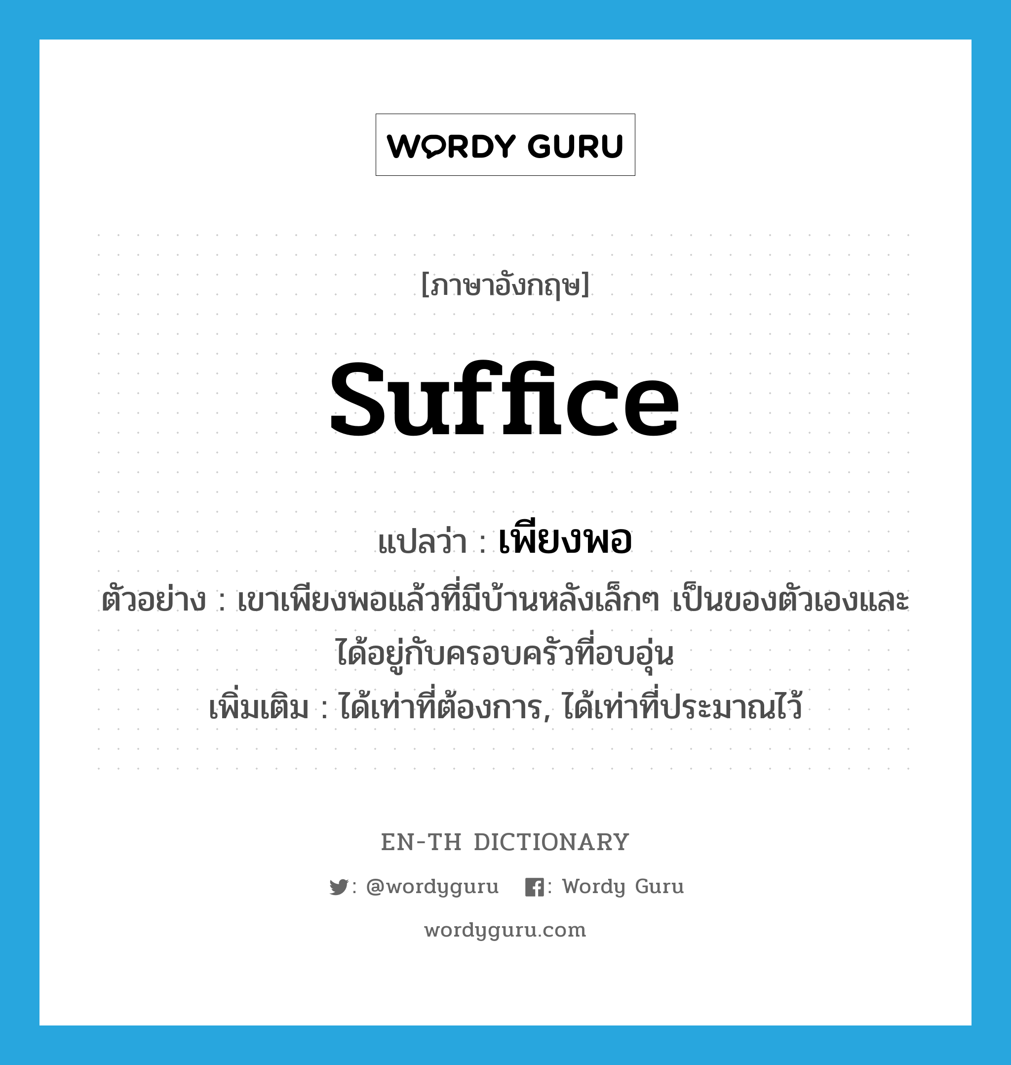 suffice แปลว่า?, คำศัพท์ภาษาอังกฤษ suffice แปลว่า เพียงพอ ประเภท V ตัวอย่าง เขาเพียงพอแล้วที่มีบ้านหลังเล็กๆ เป็นของตัวเองและได้อยู่กับครอบครัวที่อบอุ่น เพิ่มเติม ได้เท่าที่ต้องการ, ได้เท่าที่ประมาณไว้ หมวด V