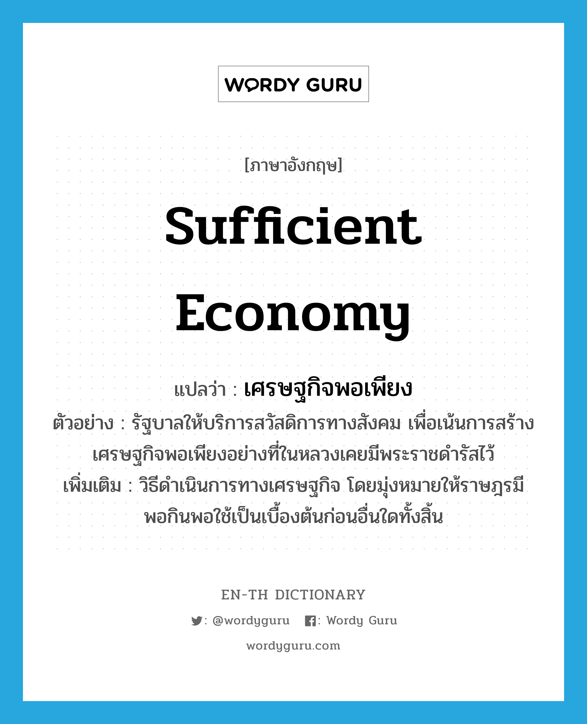 &#34;เศรษฐกิจพอเพียง&#34; (n), คำศัพท์ภาษาอังกฤษ เศรษฐกิจพอเพียง แปลว่า sufficient economy ประเภท N ตัวอย่าง รัฐบาลให้บริการสวัสดิการทางสังคม เพื่อเน้นการสร้างเศรษฐกิจพอเพียงอย่างที่ในหลวงเคยมีพระราชดำรัสไว้ เพิ่มเติม วิธีดำเนินการทางเศรษฐกิจ โดยมุ่งหมายให้ราษฎรมีพอกินพอใช้เป็นเบื้องต้นก่อนอื่นใดทั้งสิ้น หมวด N