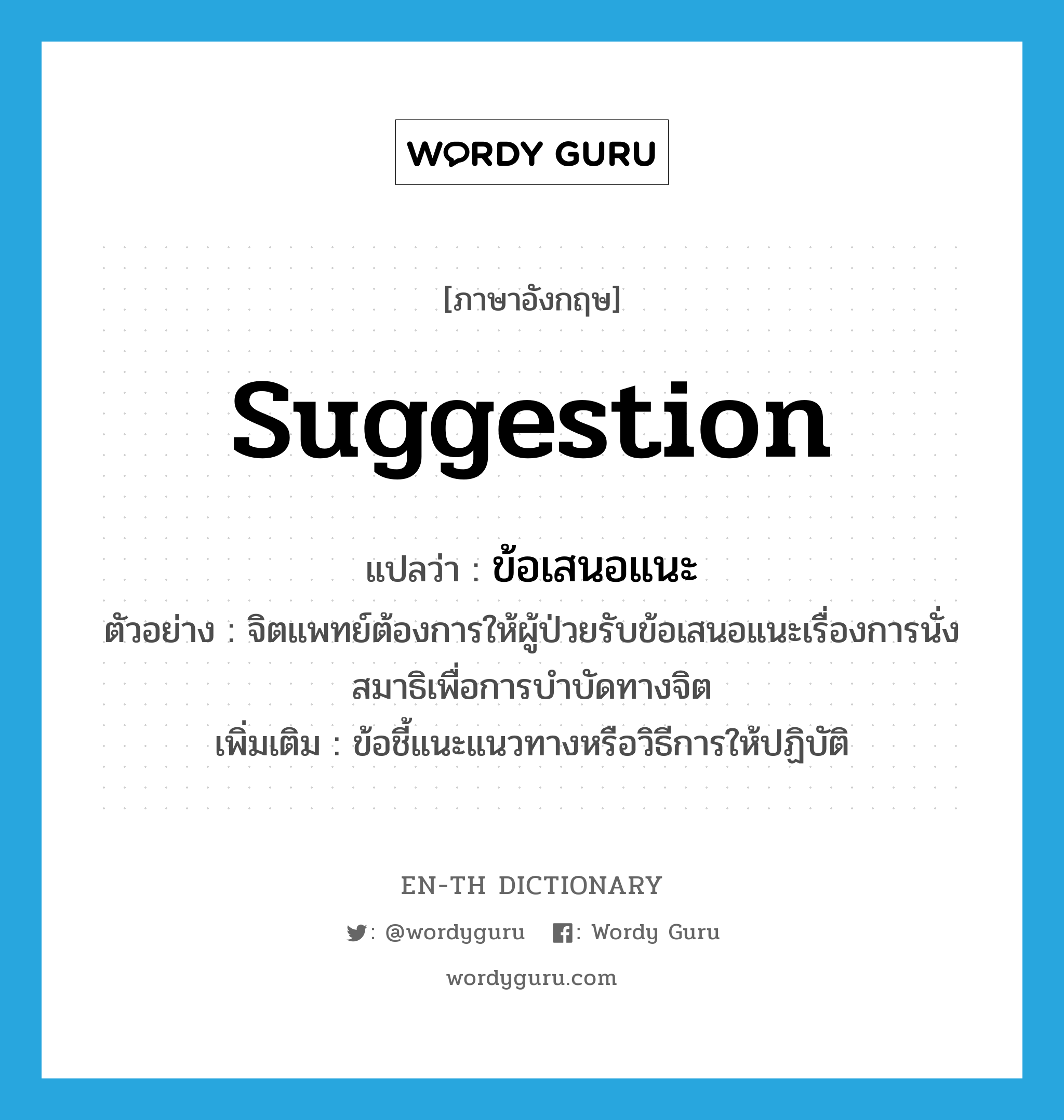 suggestion แปลว่า?, คำศัพท์ภาษาอังกฤษ suggestion แปลว่า ข้อเสนอแนะ ประเภท N ตัวอย่าง จิตแพทย์ต้องการให้ผู้ป่วยรับข้อเสนอแนะเรื่องการนั่งสมาธิเพื่อการบำบัดทางจิต เพิ่มเติม ข้อชี้แนะแนวทางหรือวิธีการให้ปฏิบัติ หมวด N