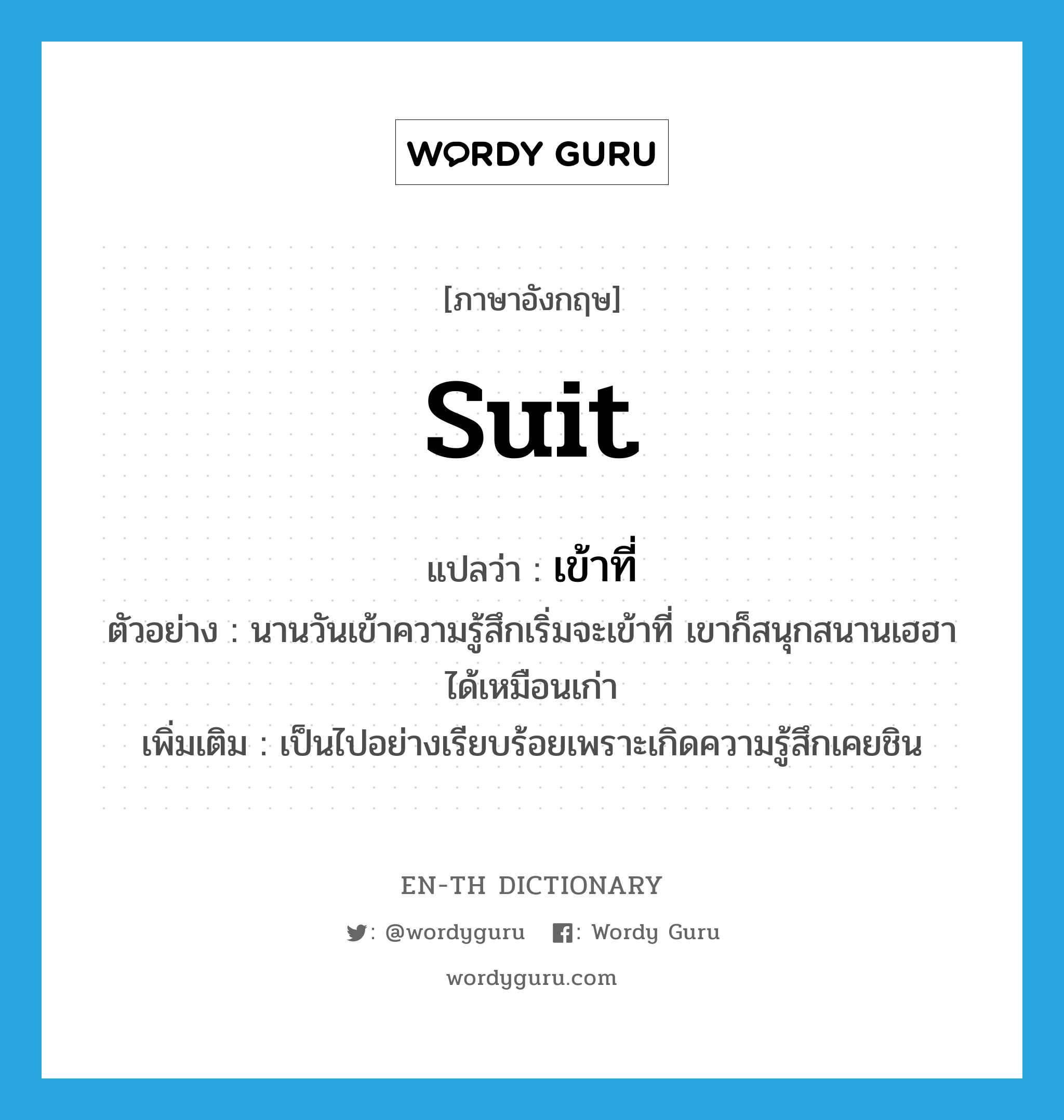 suit แปลว่า?, คำศัพท์ภาษาอังกฤษ suit แปลว่า เข้าที่ ประเภท V ตัวอย่าง นานวันเข้าความรู้สึกเริ่มจะเข้าที่ เขาก็สนุกสนานเฮฮาได้เหมือนเก่า เพิ่มเติม เป็นไปอย่างเรียบร้อยเพราะเกิดความรู้สึกเคยชิน หมวด V