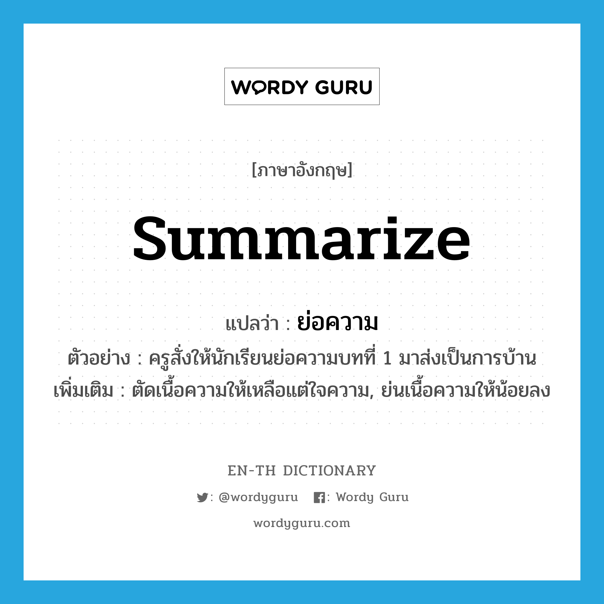 summarize แปลว่า?, คำศัพท์ภาษาอังกฤษ summarize แปลว่า ย่อความ ประเภท V ตัวอย่าง ครูสั่งให้นักเรียนย่อความบทที่ 1 มาส่งเป็นการบ้าน เพิ่มเติม ตัดเนื้อความให้เหลือแต่ใจความ, ย่นเนื้อความให้น้อยลง หมวด V