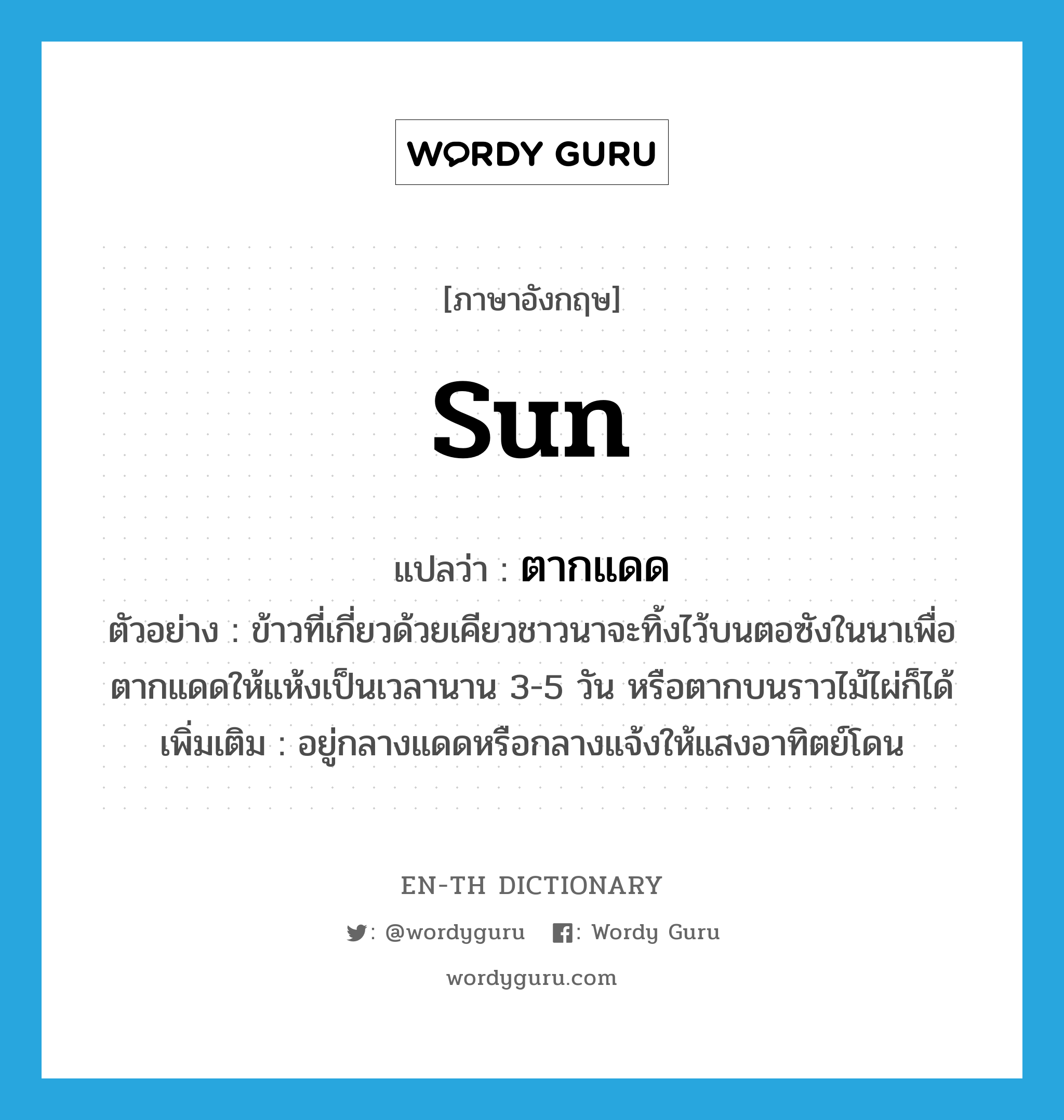 sun แปลว่า?, คำศัพท์ภาษาอังกฤษ sun แปลว่า ตากแดด ประเภท V ตัวอย่าง ข้าวที่เกี่ยวด้วยเคียวชาวนาจะทิ้งไว้บนตอซังในนาเพื่อตากแดดให้แห้งเป็นเวลานาน 3-5 วัน หรือตากบนราวไม้ไผ่ก็ได้ เพิ่มเติม อยู่กลางแดดหรือกลางแจ้งให้แสงอาทิตย์โดน หมวด V