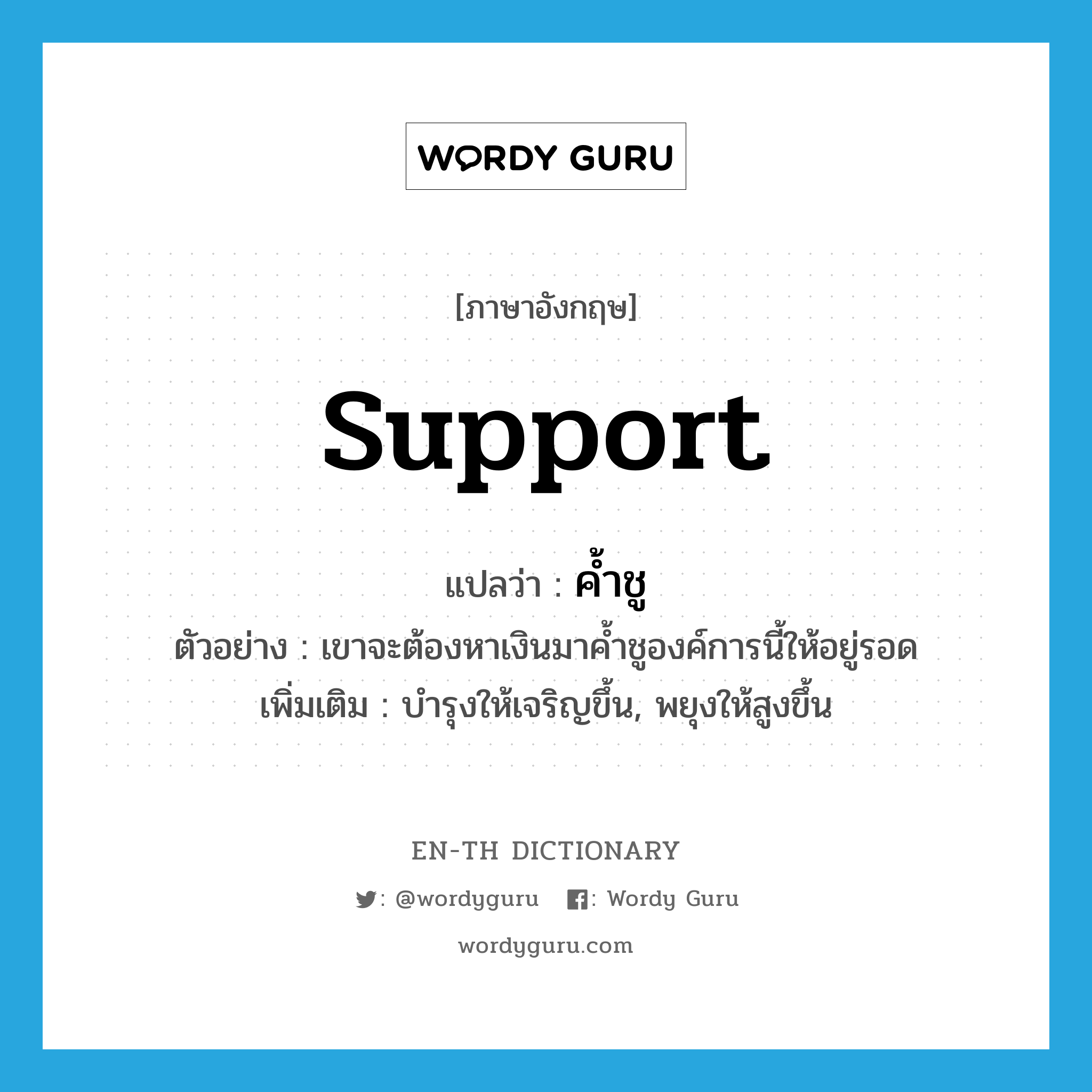 support แปลว่า?, คำศัพท์ภาษาอังกฤษ support แปลว่า ค้ำชู ประเภท V ตัวอย่าง เขาจะต้องหาเงินมาค้ำชูองค์การนี้ให้อยู่รอด เพิ่มเติม บำรุงให้เจริญขึ้น, พยุงให้สูงขึ้น หมวด V