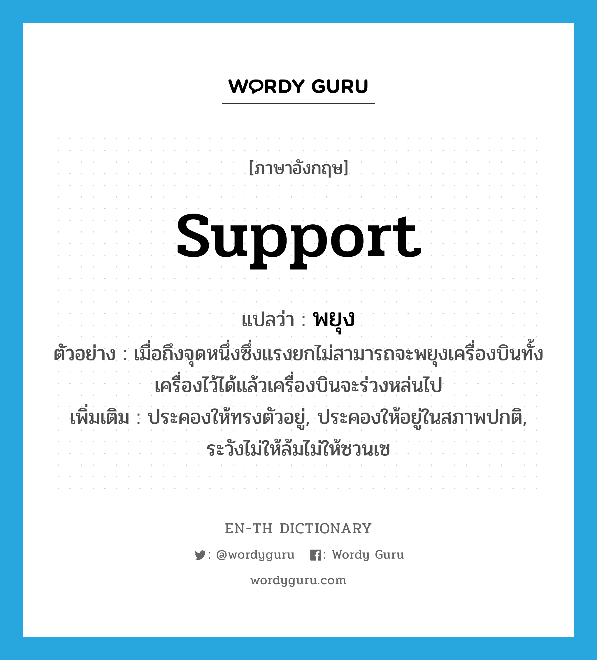 support แปลว่า?, คำศัพท์ภาษาอังกฤษ support แปลว่า พยุง ประเภท V ตัวอย่าง เมื่อถึงจุดหนึ่งซึ่งแรงยกไม่สามารถจะพยุงเครื่องบินทั้งเครื่องไว้ได้แล้วเครื่องบินจะร่วงหล่นไป เพิ่มเติม ประคองให้ทรงตัวอยู่, ประคองให้อยู่ในสภาพปกติ, ระวังไม่ให้ล้มไม่ให้ซวนเซ หมวด V